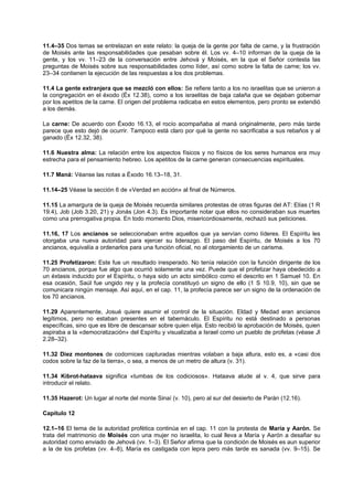11.4–35 Dos temas se entrelazan en este relato: la queja de la gente por falta de carne, y la frustración
de Moisés ante las responsabilidades que pesaban sobre él. Los vv. 4–10 informan de la queja de la
gente, y los vv. 11–23 de la conversación entre Jehová y Moisés, en la que el Señor contesta las
preguntas de Moisés sobre sus responsabilidades como líder, así como sobre la falta de carne; los vv.
23–34 contienen la ejecución de las respuestas a los dos problemas.
11.4 La gente extranjera que se mezcló con ellos: Se refiere tanto a los no israelitas que se unieron a
la congregación en el éxodo (Éx 12.38), como a los israelitas de baja calaña que se dejaban gobernar
por los apetitos de la carne. El origen del problema radicaba en estos elementos, pero pronto se extendió
a los demás.
La carne: De acuerdo con Éxodo 16.13, el rocío acompañaba al maná originalmente, pero más tarde
parece que esto dejó de ocurrir. Tampoco está claro por qué la gente no sacrificaba a sus rebaños y al
ganado (Éx 12.32, 38).
11.6 Nuestra alma: La relación entre los aspectos físicos y no físicos de los seres humanos era muy
estrecha para el pensamiento hebreo. Los apetitos de la carne generan consecuencias espirituales.
11.7 Maná: Véanse las notas a Éxodo 16.13–18, 31.
11.14–25 Véase la sección 6 de «Verdad en acción» al final de Números.
11.15 La amargura de la queja de Moisés recuerda similares protestas de otras figuras del AT: Elías (1 R
19.4), Job (Job 3.20, 21) y Jonás (Jon 4.3). Es importante notar que ellos no consideraban sus muertes
como una prerrogativa propia. En todo momento Dios, misericordiosamente, rechazó sus peticiones.
11.16, 17 Los ancianos se seleccionaban entre aquellos que ya servían como líderes. El Espíritu les
otorgaba una nueva autoridad para ejercer su liderazgo. El paso del Espíritu, de Moisés a los 70
ancianos, equivalía a ordenarlos para una función oficial, no al otorgamiento de un carisma.
11.25 Profetizaron: Este fue un resultado inesperado. No tenía relación con la función dirigente de los
70 ancianos, porque fue algo que ocurrió solamente una vez. Puede que el profetizar haya obedecido a
un éxtasis inducido por el Espíritu, o haya sido un acto simbólico como el descrito en 1 Samuel 10. En
esa ocasión, Saúl fue ungido rey y la profecía constituyó un signo de ello (1 S 10.9, 10), sin que se
comunicara ningún mensaje. Así aquí, en el cap. 11, la profecía parece ser un signo de la ordenación de
los 70 ancianos.
11.29 Aparentemente, Josué quiere asumir el control de la situación. Eldad y Medad eran ancianos
legítimos, pero no estaban presentes en el tabernáculo. El Espíritu no está destinado a personas
específicas, sino que es libre de descansar sobre quien elija. Esto recibió la aprobación de Moisés, quien
aspiraba a la «democratización» del Espíritu y visualizaba a Israel como un pueblo de profetas (véase Jl
2.28–32).
11.32 Diez montones de codornices capturadas mientras volaban a baja altura, esto es, a «casi dos
codos sobre la faz de la tierra», o sea, a menos de un metro de altura (v. 31).
11.34 Kibrot-hataava significa «tumbas de los codiciosos». Hataava alude al v. 4, que sirve para
introducir el relato.
11.35 Hazerot: Un lugar al norte del monte Sinaí (v. 10), pero al sur del desierto de Parán (12.16).
Capítulo 12
12.1–16 El tema de la autoridad profética continúa en el cap. 11 con la protesta de María y Aarón. Se
trata del matrimonio de Moisés con una mujer no israelita, lo cual lleva a María y Aarón a desafiar su
autoridad como enviado de Jehová (vv. 1–3). El Señor afirma que la condición de Moisés es aun superior
a la de los profetas (vv. 4–8), María es castigada con lepra pero más tarde es sanada (vv. 9–15). Se
 