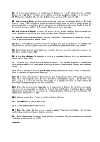 22.1–41 El tema de este pasaje es el reclutamiento de Balaam. Los vv. 2–21 relatan cómo fue reclutado
Balaam; los vv. 22–35 dan cuenta de una importante advertencia que Balaam recibe en el camino; y vv.
36–41 sirven de preámbulo a los oráculos de Balaam que aparecen en los caps. 23 y 24.
22.1 Los campos de Moab: Nombre tradicional del área. Había sido arrebatada a Moab por Sehón el
amorreo (véase 21.26), quien fue a su vez derrotado por Israel. Ahora era territorio israelita y lugar de
concentración para la conquista de la tierra prometida; más tarde se convirtió en parte de ella. El resto de
los acontecimientos de los libros de Números y Deuteronomio tienen lugar aquí.
22.4 Los ancianos de Madián procedían del territorio al sur y al este de Moab. Se les presenta aquí
como conspiradores, de ahí que sean exterminados en el cap. 31 (véase también 21.7).
22.5 Balaam: Procedía de Mesopotamia, cerca del río Éufrates, a una distancia de alrededor de 600 km,
o sea, a aproximadamente un mes de camino.
22.6 Balac, como todos los guerreros del mundo antiguo, cree que el resultado de las batallas está
determinado por los dioses; por lo tanto, piensa que la maldición le permitirá derrotar a los israelitas.
22.8 Balaam es considerado como alguien que escucha a Jehová, o sea, como un profeta, aunque no se
trata de un israelita (véase v. 18).
22.9 Y vino Dios a Balaam: No especifica la forma de la revelación. Como es de noche, quizás se trate
de una visión o de un sueño.
22.13 En primer lugar, Jehová le prohíbe a Balaam marchar. Como después le permite ir, esta negativa
debe ser considerada como una manera de subrayar la intención del Señor de proteger a los israelitas
(véase v. 12).
22.20 Se le da permiso de marchar, pero Balaam se encuentra sometido a una estricta subordinación,
como se demostró con la prohibición anterior (v. 12).
22.22–35 El relato sobre el asna de Balaam sirve a éste de advertencia. Como profeta, él y no el asna
debía haber visto el ángel del Señor. Su deseo de matar al animal con una espada (v. 29) constituye una
ironía, porque él es quien se encuentra amenazado por la espada del ángel. La visión profética de
Balaam se había opacado por el brillo de la recompensa.
22.22 Dios está aparentemente disgustado por la disposición de Balaam de marcharse sin prestar
atención a las consecuencias que ello traería a Israel. Más tarde Balaam es castigado por su actitud
negligente (v. 32); también hay un indicio de que no haya obedecido del todo y de que haya hablado más
allá de lo que Dios le ordenó (v. 35).
22.32 Véase la sección 1 de «Verdad en acción» al final de Números.
22.32 Perverso connota falta de escrúpulos.
22.39 Quiriat-huzot: Localidad desconocida.
22.40 Balac hizo matar: Significa ofrecer un sacrificio pagano. Aparentemente, Balaam y los príncipes
que lo reclutaron comieron la carne de estos animales.
22.41 Subir a Bamot-baal: Santuarios donde adoraban los moabitas. Algunos consideran que éste es el
nombre de un lugar (véase Jos 13.17).
Capítulo 23
 
