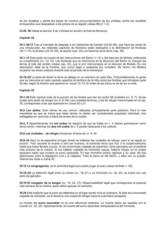 de los israelitas y sienta las bases de muchos pronunciamientos de los profetas contra los israelitas
enriquecidos que despojaban a los pobres de su legado (véase Miq 2.1–5).
33.55, 56 Véase la sección 4 de «Verdad en acción» al final de Números.
Capítulo 34
34.1–36.13 Tras el mandato de despojar a los habitantes de Canaán (33.50–56), que hace las veces de
una introducción, los restantes capítulos de Números están dedicados a la delimitación de fronteras
(34.1–15), la división (34.16–29), el reparto (cap. 35) y la herencia de la tierra (cap. 36).
34.1–15 Esta parte da cuenta de las instrucciones del Señor (1.12) y del discurso de Moisés ordenando
su cumplimiento (vv. 13–15). Las fronteras que se mencionan en la alocución del Señor no incluyen las
tierras al este del Jordán (véase cap. 32), que sí son mencionadas en el discurso de Moisés. Es una
descripción ideal de la frontera, que nunca llegó a realizarse por completo. De hecho, los filisteos
ocuparon las áreas costeras durante todo el período de la monarquía.
34.16–29 La tarea de dividir la tierra se delega en un miembro de cada tribu. Presumiblemente, la gente
que se menciona en este capítulo repartiría el territorio de la tribu entre las familias que formaban parte
de ella, según la división que aparece en Josué 13–19. El orden de las tribus se da de sur a norte.
Capítulo 35
35.1–34 Este capítulo trata de la porción de los levitas que han de recibir 48 ciudades (vv. 6, 7), de las
cuales seis serán de refugio (vv. 6, 9–34). Las ciudades levíticas, y las de refugio mencionadas en el cap.
35, corresponden a las que aparecen en Josué 20 y 21.
35.2 Los ejidos: Eran tierras de uso común, utilizadas principalmente para pastoreo. Pero lo más
importante es que se indica que estas tierras no deben ser consideradas propiedad individual, sino
entregadas en usufructo a todos los levitas de la ciudad.
35.4, 5 Aparentemente, los mil codos de espacio de que se habla en v. 4 debían permanecer como
tierra común, mientras los dos mil codos de v. 5 podían dedicarse a los cultivos.
35.6 Las ciudades... de refugio introducen el tema de vv. 9–34.
35.9–34 Aquí no se especifica el lugar donde se hallaban las ciudades de refugio, pero sí se regula su
función. Tras causarle la muerte a otro ser humano, el homicida tenía que huir a la ciudad-santuario
hasta que fuese llevado a juicio. Si era encontrado culpable de asesinato, sería ejecutado por el pariente
más próximo de la víctima. Si era hallado culpable de homicidio casual, hallaría refugio en la ciudad
santuario hasta que muriera el sumo sacerdote. En ese momento podría regresar a su casa. No hay
distinciones entre la legislación civil y la religiosa. Toda la tierra es del Señor, y ellos son su pueblo.
Véanse las notas a Josué 20.
35.12 La congregación: es la autoridad legal que puede juzgar el caso (véase también v. 25).
35.16–24 La distinción legal entre un crimen (vv. 16–21) y un homicidio (vv. 22, 23), se ilustra con una
serie de ejemplos.
35.19 El vengador de la sangre (vv. 19, 25, 27): Responsabilidad legal que correspondía al pariente
más cercano de la víctima, quien debía ejecutar al victimario.
35.25 Está implícito que el juicio se celebraba en el lugar donde vivía el victimario. Si éste era encontrado
culpable de homicidio, se le devolvía a la ciudad de refugio hacia la cual había escapado.
La muerte del sumo sacerdote no es una referencia arbitraria. La muerte debía ser expiada con la
muerte (vv. 33, 34). Aparentemente, la muerte del sumo sacerdote reemplazaba la del homicida.
 