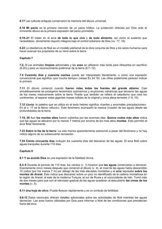6.17 Las culturas antiguas conservaron la memoria del diluvio universal.
6.18 Mi pacto es la primera mención de un pacto bíblico. La protección ofrecida por Dios ante el
inminente diluvio es la primera expresión del pacto prometido.
6.19–21 El meter en el arca de todo lo que vive y de todo alimento, así como el sustento que
necesitaban, obviamente requirió milagros bajo el control soberano de Dios (vv. 17, 18).
6.22 La obediencia de Noé es un modelo patriarcal de la obra conjunta de Dios y los seres humanos para
hacer avanzar los propósitos de su reino sobre la tierra.
Capítulo 7
7.2, 3 Los animales limpios adicionales y las aves se utilizaron más tarde para ofrecerlos en sacrificio
(8.20) y para un reconocimiento preliminar de la tierra (8.7–12).
7.4 Cuarenta días y cuarenta noches puede ser interpretado literalmente, o como una expresión
convencional que significa «por mucho tiempo» (véase Éx 24.18). Las cifras posteriores parecen indicar
lo primero.
7.11 El diluvio comenzó cuando fueron rotas todas las fuentes del grande abismo. Casi
simultáneamente se produjeron terremotos submarinos y erupciones volcánicas que lanzaron las aguas
de los mares masivamente sobre la tierra. Puede que también se refiera al cataclismo que creó los
continentes, al separar estas gigantes masas sólidas de la original y única placa terrestre (1.9, 10).
7.12 Lluvia: la palabra que se utiliza en el texto hebreo significa «fuertes y anormales precipitaciones».
En el v. 17 se le llama «diluvio». Este fenómeno acompañó la masiva invasión de las aguas desde las
profundidades de la tierra.
7.19, 20 Aun los montes altos fueron cubiertos por las enormes olas. Quince codos más altos indica
que las aguas se elevaron por lo menos 7 metros por encima de los más altos montes. Esto permitió al
arca flotar libremente.
7.23 Sobre la faz de la tierra: La vida marina aparentemente sobrevivió a pesar del fenómeno y no hay
indicio alguno de su subsecuente recreación.
7.24 Ciento cincuenta días incluyen los cuarenta días del descenso de las aguas. El arca flotó sobre
aguas tranquilas durante 110 días.
Capítulo 8
8.1 Y se acordó Dios es una expresión de la fidelidad divina.
8.3–5 Durante el período de 110 días, los vientos (v. 1) hicieron que las aguas comenzaran a decrecer.
Exactamente cinco meses después que comenzó el diluvio (v. 4), el nivel de las aguas había descendido
15 codos (por los menos 7 m) por debajo de las más elevadas montañas y el arca reposaba sobre los
montes de Ararat. Esto indica que descansó sobre un pico no identificado de la cadena montañosa en
la región de Ararat; al este de la moderna Turquía, el sur de Rusia y el noroccidente de Irán. Tomó más
de dos meses para que con el retroceso gradual de las aguas quedaran al descubierto las cimas de los
montes (v. 5).
8.11 Una hoja de olivo: Puede florecer rápidamente y es un símbolo de fertilidad.
8.6-12 Estos versículos ofrecen detalles adicionales sobre las actividades de Noé mientras las aguas
decrecían. Las aves fueron utilizadas por Dios para informar a Noé de las condiciones que prevalecían
fuera del arca.
 