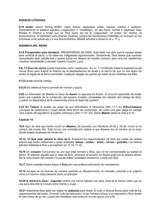 RIQUEZA LITERARIA
8.18 poder, koach; Strong #3581: Vigor, fuerza, capacidad, poder, riqueza, medios o sustento.
Generalmente la palabra significa «capacidad» o «habilidad», ya sea física, mental o espiritual. Aquí
Moisés le informa a Israel que es Dios quien les da la «capacidad» (el poder, los medios, la
perseverancia, la habilidad) para obtener riquezas, porque las bendiciones materiales se incluyen en las
promesas a los patriarcas y a sus descendientes. Moisés advierte a Israel en el v. 17 q
DINÁMICA DEL REINO
8.18 Prosperados para bendecir, PROSPERIDAD DE DIOS. Este texto nos dice que la riqueza existe
para verificar el pacto, y no debe ser malgastada egoístamente. Obviamente, Dios desea que nuestras
necesidades sean satisfechas y quiere saciar los deseos de nuestro corazón, pero una vez satisfechas
nuestras necesidades y saciado nuestro corazón, ¿qué
9.6, 13 Duro de cerviz puede traducirse como «testarudo». En vv. 7–14 Moisés utiliza la experiencia del
monte Sinaí para ilustrar la historia de la desobediencia de Israel y el hecho de que no era digno de
recibir el regalo de la tierra prometida. Cualquier alegato de justicia por parte de los israelitas era falso.
9.7,8 La ira connota castigo.
9.9,25 Se refiere al mismo período de oración y ayuno.
9.20 La intercesión de Moisés en favor de Aarón no aparece en Éxodo. Si el sumo sacerdote de Israel,
quien era culpable de la confección del becerro fundido, necesitaba ser salvado del castigo de Dios,
¿cuánto no dependería de la misericordia divina el resto del pueblo?
9.22 En Tabera el pueblo se quejó de sus dificultades e infortunios (Nm 11.1–3); Kibrot-hataava
(«tumbas de codiciosos»): Lugar donde Dios envió las codornices, así como una gran plaga en castigo
«por cuanto allí sepultaron al pueblo codicioso» (Nm 11.31–35). Sobre Masah véase la nota a 6.16.
Capítulo 10
10.6 Aquí se dice que Aarón murió en Mosera. De acuerdo con Números 20.28 y 33.38, murió en la
cumbre del monte Hor. Esto no es una contradicción debido a que Mosera era el nombre de la zona
donde estaba localizado el monte Hor.
10.12, 13 Qué pide Jehová tu Dios de ti: Presenta los requerimientos de Dios por medio de verbos
activos que hacen referencia a varias actitudes: temas... andes... ames... sirvas... guardes. Los verbos
denotan fidelidad a Dios y se explican en 10.14–11.32.
10.16 Un corazón incircunciso es uno que está cerrado a Dios, que no ha comprometido su lealtad al
Señor. Si separan aquello que lo aleja de Dios, entonces el corazón se dejará guiar por la palabra divina.
Sin la circuncisión del corazón no puede haber verdadera reverencia o amor por Dios.
10.17 Estos notables títulos dados a Dios son una enfática afirmación de monoteísmo.
10.19 Aunque no se formula de manera explícita en Deuteronomio, el mandato «amarás a tu prójimo
como a ti mismo» está presente como un principio.
10.20 A Jehová tu Dios... seguirás: Indica una íntima relación con Dios. Este es el mismo verbo que se
usa para describir el vínculo entre marido y mujer.
10.21 Solamente Dios debe ser objeto de alabanza para Israel. El culto a Jehová forma parte vital de los
requerimientos del pacto. Al rendir culto de adoración, el ser humano ofrece una respuesta a Dios desde
lo más íntimo de su ser, y pone de manifiesto ante todos el vínculo que lo une a Él.
 