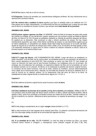 8.14,15 Noé estuvo más de un año en el arca.
8.19 Especies: Grupos de animales con características biológicas similares. No hay indicaciones de su
reproducción durante el diluvio.
8.21 No volveré más a maldecir la tierra significa que Dios no añadirá nada a la maldición de 3.17.
Esta parece ser la mejor interpretación. La misericordia de Dios se manifiesta aquí a pesar de que sabe
que el diluvio no cambiará el corazón humano, que siempre será malo desde de su juventud.
DINÁMICA DEL REINO
8.20 El primer «pacto» aparece con Noé, LA SANGRE. Antes de Noé el concepto de pacto sólo puede
ser inferido en la Biblia. El uso del término «pacto» aparece por vez primera cuando se relata la relación
de Dios con Noé (6.18; 9.9). El pacto se establece mediante su ofrenda de sacrificio después del diluvio.
En gratitud por su liberación, Noé construyó un altar y ofreció sacrificios de sangre. No hay ningún
mandamiento específico que exija a Noé ofrecer sacrificios de sangre, lo cual claramente sugiere que ya
se había establecido un precedente que databa desde Abel hasta las lecciones en el huerto del Edén,
donde se requirió de un sacrificio de sangre para vestir a Adán y Eva. El sacrificio de Noé agradó a Dios,
y Él respondió ofreciendo un pacto para no volver a destruir la creación mediante un diluvio. Esta es la
primera ocasión en la historia bíblica cuan
DINÁMICA DEL REINO
8.20–9.17 Luego del diluvio, LOS FUNDAMENTOS DEL REINO. Luego del diluvio se restableció un
orden renovado. La fe de Noé, por la cual se salvó, se manifiesta ahora en una expresión de adoración a
Dios cuando abandona el arca (8.20–22). Dios proclama su pacto con Noé (9.8–17), tras revelar de
nuevo su intención de hacer que la raza humana fructifique y se multiplique como en el principio. Sin
embargo, las circunstancias han cambiado, en especial la relación de Dios con la humanidad, así como
la relación humana con la creación. El diluvio no ha trastocado la pérdida del dominio original humano.
La condición de los seres humanos, fruto de la caída, todavía se mantiene, aunque afortunadamente
como objeto de la misericordia divina. Además, los animales les temerían de ahora en adelante (9.2), lo
cual no ocurría en su relación anterior. En la restauración final del reino de Dios en la tierra, se
restablecerá el orden original donde no existía temor alguno (Is 11.6–9). A
Capítulo 9
9.1-3 Se reafirma el dominio original de los seres humanos sobre la tierra.
DINÁMICA DEL REINO
8.22 Dios estableció el principio de la semilla y la ley de la siembra y la cosecha, SEMILLA DE FE.
Los primeros actos de Noé luego del diluvio fueron construir un altar y ofrecer sacrificios al Señor. Ello le
agradó a Dios, quien hizo promesas a la familia humana por medio de la fe de Noé. También instituyó la
ley de la siembra y la cosecha: «Mientras la tierra permanezca, no cesarán la sementera y la siega...» (v.
22)
Cu
9.4 El más antiguo mandamiento de no ingerir sangre (véase también Lv 3.17).
9.6 La vida humana es lo más sagrado de la creación para Dios. La violación consciente del derecho de
otro a la vida exige castigo de parte de la comunidad (los agentes de Dios).
DINÁMICA DEL REINO
9.5, 6 La santidad de la vida, VALOR HUMANO. La vida fue dada al hombre por Dios. Los seres
humanos fueron hechos a «imagen» y «semejanza» como creación singular de Dios (1.26; 9.6);
 