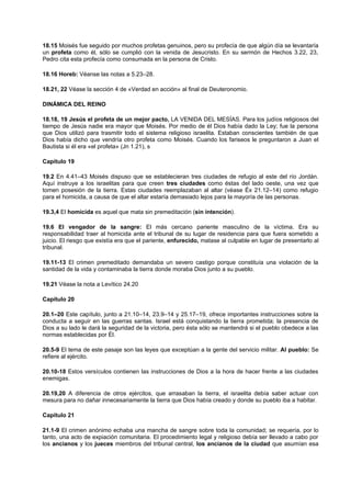 18.15 Moisés fue seguido por muchos profetas genuinos, pero su profecía de que algún día se levantaría
un profeta como él, sólo se cumplió con la venida de Jesucristo. En su sermón de Hechos 3.22, 23,
Pedro cita esta profecía como consumada en la persona de Cristo.
18.16 Horeb: Véanse las notas a 5.23–28.
18.21, 22 Véase la sección 4 de «Verdad en acción» al final de Deuteronomio.
DINÁMICA DEL REINO
18.18, 19 Jesús el profeta de un mejor pacto, LA VENIDA DEL MESÍAS. Para los judíos religiosos del
tiempo de Jesús nadie era mayor que Moisés. Por medio de él Dios había dado la Ley; fue la persona
que Dios utilizó para trasmitir todo el sistema religioso israelita. Estaban conscientes también de que
Dios había dicho que vendría otro profeta como Moisés. Cuando los fariseos le preguntaron a Juan el
Bautista si él era «el profeta» (Jn 1.21), s
Capítulo 19
19.2 En 4.41–43 Moisés dispuso que se establecieran tres ciudades de refugio al este del río Jordán.
Aquí instruye a los israelitas para que creen tres ciudades como éstas del lado oeste, una vez que
tomen posesión de la tierra. Estas ciudades reemplazaban al altar (véase Éx 21.12–14) como refugio
para el homicida, a causa de que el altar estaría demasiado lejos para la mayoría de las personas.
19.3,4 El homicida es aquel que mata sin premeditación (sin intención).
19.6 El vengador de la sangre: El más cercano pariente masculino de la víctima. Era su
responsabilidad traer al homicida ante el tribunal de su lugar de residencia para que fuera sometido a
juicio. El riesgo que existía era que el pariente, enfurecido, matase al culpable en lugar de presentarlo al
tribunal.
19.11-13 El crimen premeditado demandaba un severo castigo porque constituía una violación de la
santidad de la vida y contaminaba la tierra donde moraba Dios junto a su pueblo.
19.21 Véase la nota a Levítico 24.20
Capítulo 20
20.1–20 Este capítulo, junto a 21.10–14, 23.9–14 y 25.17–19, ofrece importantes instrucciones sobre la
conducta a seguir en las guerras santas. Israel está conquistando la tierra prometida; la presencia de
Dios a su lado le dará la seguridad de la victoria, pero ésta sólo se mantendrá si el pueblo obedece a las
normas establecidas por Él.
20.5-9 El tema de este pasaje son las leyes que exceptúan a la gente del servicio militar. Al pueblo: Se
refiere al ejército.
20.10-18 Estos versículos contienen las instrucciones de Dios a la hora de hacer frente a las ciudades
enemigas.
20.19,20 A diferencia de otros ejércitos, que arrasaban la tierra, el israelita debía saber actuar con
mesura para no dañar innecesariamente la tierra que Dios había creado y donde su pueblo iba a habitar.
Capítulo 21
21.1-9 El crimen anónimo echaba una mancha de sangre sobre toda la comunidad; se requería, por lo
tanto, una acto de expiación comunitaria. El procedimiento legal y religioso debía ser llevado a cabo por
los ancianos y los jueces miembros del tribunal central, los ancianos de la ciudad que asumían esa
 