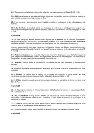 23.7 De acuerdo con la tradición hebrea, los edomitas eran descendientes de Esaú (Gn 36.1–19).
23.9-14 Durante la guerra, las reglas de higiene debían ser mantenidas como un símbolo de pureza, un
prerrequisito para conservar la presencia de Dios.
23.17 Los hombres y las mujeres de Israel no podían prostituirse participando en los cultos paganos a la
fertilidad.
23.18 Se identifica a la prostituta como una ramera, y al varón que se prostituye como un perro. La
legislación israelita prohibía que el dinero obtenido por medios pecaminosos sirviese para pagar un voto
a Dios.
Capítulo 24
24.1–4 Este pasaje no dispone sanción divina alguna por el divorcio; por el contrario, simplemente
reconoce que ésta era una práctica común entre los israelitas. Si la mujer recibía una carta de divorcio
quedaban anulados todos los derechos del marido a la dote que ella había traído al matrimonio.
Cuando Jesús discutió sobre este pasaje con los fariseos, declaró que Moisés permitía el divorcio a
causa de la dureza del corazón humano, por lo que Dios nunca favoreció el divorcio (véase la nota a Mt
5.31, 32).
24.6 Todo israelita poseía una pequeña máquina de moler a fin de preparar cada día la harina para el
pan. Se prohibía tomarla como garantía de un préstamo, debido a que el molino podía ser confiscado en
caso de falta de pago y ello dejaría al deudor sin medios de vida.
24.7 Hurtado: Aquí se refiere al secuestro de un israelita por otro para maltratarlo o venderlo como
esclavo.
24.10-13 Esta legislación estaba destinada a proteger a los pobres, quienes a veces tenían que pedir
prestado.
24.16 Pecado: Se refiere aquí al castigo por crímenes que merecían la pena capital. No debe
confundirse con las consecuencias espirituales del pecado de que se habla en 5.9.
24.19-22 Esta provisión para alimentar a los menos privilegiados se ejemplifica de forma muy bella en el
libro de Rut.
Capítulo 25
25.1–3 Este mismo problema de líderes religiosos en pleito legal con creyentes es enjuiciado por Pablo
en 1 Corintios 6.1–8.
25.4 No pondrás bozal al buey cuando trillare: Ello prevenía que comiese mientras trabajaba en favor
del hombre. Pablo cita este versículo en 1 Timoteo 5.18 para ilustrar el principio de que «digno es el
obrero de su salario».
25.9 Quitarle el calzado indicaba que el hermano había abandonado sus responsabilidades y por lo tanto
merecía pasar la vergüenza de ser escupido en el rostro.
25.13-16 Los negocios deben ser conducidos de acuerdo con los más elevados principios éticos.
Capítulo 26
 