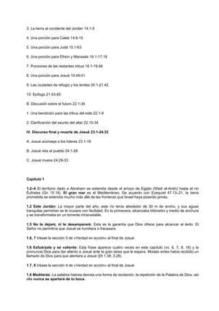 3. La tierra al occidente del Jordán 14.1-5
4. Una porción para Caleb 14.6-15
5. Una porción para Judá 15.1-63
6. Una porción para Efraín y Manasés 16.1-17.18
7. Porciones de las restantes tribus 18.1-19.48
8. Una porción para Josué 19.49-51
9. Las ciudades de refugio y los levitas 20.1-21.42
10. Epílogo 21.43-45
B. Discusión sobre el futuro 22.1-34
1. Una bendición para las tribus del este 22.1-9
2. Clarificación del asunto del altar 22.10-34
IV. Discurso final y muerte de Josué 23.1-24.33
A. Josué aconseja a los líderes 23.1-16
B. Josué reta al pueblo 24.1-28
C. Josué muere 24.29-33
Capítulo 1
1.2–4 El territorio dado a Abraham se extendía desde el arroyo de Egipto (Wadi el-Arish) hasta el río
Éufrates (Gn 15.18). El gran mar es el Mediterráneo. De acuerdo con Ezequiel 47.13–21, la tierra
prometida se extendía mucho más allá de las fronteras que Israel haya poseído jamás.
1.2 Este Jordán: La mayor parte del año, este río tenía alrededor de 30 m de ancho, y sus aguas
tranquilas permitían se le cruzara con facilidad. En la primavera, alcanzaba kilómetro y medio de anchura
y se transformaba en un torrente intransitable.
1.5 No te dejaré, ni te desampararé: Esta es la garantía que Dios ofrece para alcanzar el éxito. El
Señor no permitiría que Josué se hundiera o fracasara.
1.6, 7 Véase la sección 5 de «Verdad en acción» al final de Josué.
1.6 Esfuérzate y sé valiente: Esta frase aparece cuatro veces en este capítulo (vv. 6, 7, 9, 18) y la
pronuncia Dios para dar aliento a Josué ante la gran tarea que le espera. Moisés antes había recibido un
llamado de Dios para que alentara a Josué (Dt 1.38; 3.28).
1.7, 8 Véase la sección 4 de «Verdad en acción» al final de Josué.
1.8 Meditarás: La palabra hebrea denota una forma de recitación, la repetición de la Palabra de Dios; así
ella nunca se apartará de tu boca.
 
