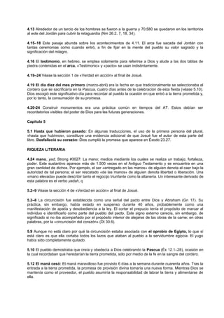 4.13 Alrededor de un tercio de los hombres se fueron a la guerra y 70.580 se quedaron en los territorios
al este del Jordán para cubrir la retaguardia (Nm 26.2, 7, 18, 34).
4.15–18 Este pasaje abunda sobre los acontecimientos de 4.11. El arca fue sacada del Jordán con
tantas ceremonias como cuando entró, a fin de fijar en la mente del pueblo su valor sagrado y la
significación del milagro.
4.16 El testimonio, en hebreo, se emplea solamente para referirse a Dios y alude a las dos tablas de
piedra contenidas en el arca. «Testimonio» y «pacto» se usan indistintamente.
4.19–24 Véase la sección 1 de «Verdad en acción» al final de Josué.
4.19 El día diez del mes primero (marzo-abril) era la fecha en que tradicionalmente se seleccionaba el
cordero que se sacrificaría en la Pascua, cuatro días antes de la celebración de esta fiesta (véase 5.10).
Dios escogió este significativo día para recordar al pueblo la ocasión en que entró a la tierra prometida y,
por lo tanto, la consumación de su promesa.
4.20-24 Construir monumentos era una práctica común en tiempos del AT. Estos debían ser
recordatorios visibles del poder de Dios para las futuras generaciones.
Capítulo 5
5.1 Hasta que hubieron pasado: En algunas traducciones, el uso de la primera persona del plural,
«hasta que hubimos», constituye una evidencia adicional de que Josué fue el autor de esta parte del
libro. Desfalleció su corazón: Dios cumplió la promesa que aparece en Éxodo 23.27.
RIQUEZA LITERARIA
4.24 mano, yad; Strong #3027: La mano; medios mediante los cuales se realiza un trabajo; fortaleza,
poder. Este sustantivo aparece más de 1.500 veces en el Antiguo Testamento y se encuentra en una
gran cantidad de dichos. Por ejemplo, el ser «entregado en las manos» de alguien denota el caer bajo la
autoridad de tal persona; el ser rescatado «de las manos» de alguien denota libertad o liberación. Una
«mano elevada» puede describir tanto el regocijo triunfante como la altanería. Un interesante derivado de
esta palabra es el verbo yadah, q
5.2–9 Véase la sección 4 de «Verdad en acción» al final de Josué.
5.2–8 La circuncisión fue establecida como una señal del pacto entre Dios y Abraham (Gn 17). Su
práctica, sin embargo, había estado en suspenso durante 40 años, probablemente como una
manifestación de apatía y desobediencia a la ley. El cortar el prepucio tenía el propósito de marcar al
individuo e identificarlo como parte del pueblo del pacto. Este signo externo carecía, sin embargo, de
significado si no iba acompañado por el propósito interior de alejarse de las obras de la carne; en otras
palabras, por la «circuncisión del corazón» (Dt 30.6).
5.9 Aunque no está claro por qué la circuncisión estaba asociada con el oprobio de Egipto, lo que sí
está claro es que ella cortaba todos los lazos que ataban al pueblo a la servidumbre egipcia. El yugo
había sido completamente quitado.
5.10 El pueblo demostraba que creía y obedecía a Dios celebrando la Pascua (Éx 12.1–28), ocasión en
la cual recordaban que heredarían la tierra prometida, sólo por medio de la fe en la sangre del cordero.
5.12 El maná cesó: El maná maravilloso fue provisto 6 días a la semana durante cuarenta años. Tras la
entrada a la tierra prometida, la promesa de provisión divina tomaría una nueva forma. Mientras Dios se
mantenía como el proveedor, el pueblo asumiría la responsabilidad de labrar la tierra y alimentarse de
ella.
 