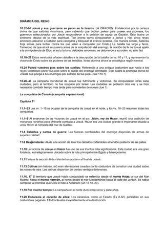 DINÁMICA DEL REINO
10.12-14 Josué y sus guerreros se paran en la brecha, LA ORACIÓN. Fortalecidos por la certeza
divina de que saldrían victoriosos, pero sabiendo que debían pelear para poseer esa promesa, los
guerreros seleccionados por Josué respondieron a la petición de ayuda de Gabaón. Esto ilustra un
síndrome clásico de la vida espiritual. Tan pronto como conquistaron a Jericó y Hai, cinco reyes
amorreos atacaron a Gabaón para castigarla y bloquear el avance israelita. (De manera similar, Satanás
forja armas para luchar contra los que salen a conquistar por Cristo.) La batalla fue larga y feroz.
Temeroso de que el sol se pusiera antes de la aniquilación del enemigo, la oración de fe de Josué apeló
a la omnipotencia de Dios: el sol y la luna, deidades amorreas, se detuvieron a su orden, no sólo faci
10.16–27 Estos versículos añaden detalles a la descripción de la batalla de vv. 10 y 11, y representan la
victoria de Cristo sobre los poderes de las tinieblas. Israel domina ahora la estratégica región central.
10.24 Poned vuestros pies sobre los cuellos: Referencia a una antigua costumbre que hacía a los
reyes victoriosos poner sus pies sobre el cuello del enemigo derrotado. Esto ilustra la promesa divina de
«hasta que ponga a tus enemigos por estrado de tus pies» (Sal 110.1).
10.28–43 La campaña meridional de Josué fue fulminante y victoriosa. Se conquistaron otras siete
ciudades, pero el territorio no fue ocupado por Israel. Las ciudades se poblaron otra vez y se hizo
necesario combatir tiempo más tarde para someterlas de nuevo (Jue 1).
La conquista de Canaán (campaña septentrional)
Capítulo 11
11.1–23 Los vv. 1–15 se ocupan de la campaña de Josué en el norte, y los vv. 16–23 resumen todas las
conquistas.
11.1–5 Al enterarse de las victorias de Josué en el sur, Jabin, rey de Hazor, reunió una coalición de
monarcas norteños para ofrecerle combate a Josué. Hazor era una ciudad grande e importante situada a
unos 16 km al noroeste del mar de Galilea.
11.4 Caballos y carros de guerra: Las fuerzas combinadas del enemigo disponían de armas de
superior calidad.
11.6 Desjarretarás: Alude a la acción de lisiar los caballos cortándoles el tendón posterior de las patas.
11.10 La victoria de Josué en Hazor fue uno de sus triunfos más significativos. Esta ciudad era una gran
fortaleza, estratégicamente ubicada sobre la ruta principal entre Egipto y Mesopotamia.
11.11 Véase la sección 6 de «Verdad en acción» al final de Josué.
11.13 Colinas (en hebreo, tel) eran elevaciones creadas por la costumbre de construir una ciudad sobre
las ruinas de otra. Las colinas disponían de ciertas ventajas defensivas.
11.16, 17 El territorio que Josué había conquistado se extendía desde el monte Halac, al sur del Mar
Muerto, hasta el monte Hermón, al norte; desde el mar Mediterráneo hasta el valle del Jordán. Se había
cumplido la promesa que Dios le hizo a Abraham (Gn 15.18–20).
11.18 Por mucho tiempo: La campaña en el norte duró entre cinco y siete años.
11.20 Endurecía el corazón de ellos: Los cananeos, como el Faraón (Éx 8.32), persistían en sus
costumbres paganas. Ello los llevaba inevitablemente a la destrucción.
 