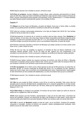 16.10 Véase la sección 5 de «Verdad en acción» al final de Josué.
16.10 Pero no arrojaron: Aunque obligados a pagar tributo, estos cananeos permanecerían en Gezer
cerca de 400 años, hasta que fueron sometidos por Salomón. Esta mención intenta mostrar el fracaso de
Efraín, aunque Judá tampoco pudo expulsar a los jebusitas (15.63). Deuteronomio 7.1–5 había advertido
que tales fracasos podían eventualmente apartar a los israelitas de Dios.
Capítulo 17
17.1 Maquir era el hijo mayor de Manasés y el padre de Galaad. Como era un héroe militar, su familia
recibió una suculenta porción de territorio montañoso al este del mar de Galilea.
17.2 Todos los nombres mencionados pertenecían a los hijos de Galaad (Nm 26.29–32). Sus familias
recibieron tierras al oeste del río Jordán.
17.3–6 Normalmente, la herencia de un hombre la recibían sólo los hijos varones. Pero Zelofehad, el
nieto de Galaad, no tuvo hijos, sino cinco hijas. Estas se habían presentado ante Moisés exigiendo se les
entregara su parte de la provisión de Dios (Nm 27.1–11). De acuerdo con las instrucciones del Señor,
Josué les entregó una porción de territorio, junto a sus familiares masculinos, al oeste del Jordán.
17.7-13 Estos versículos describen el territorio de Manasés que estaba ubicado en el área central, entre
Efraín al sur, y Aser e Isacar al norte.
17.12, 13 Una vez más, los israelitas no siguieron el mandato de Dios de destruir totalmente a los
cananeos (véanse también 15.63; 16.10). En lugar de ello, optaron por una componenda y los
sometieron a la servidumbre. Pronto comenzaron a agitarse; la semilla de la disensión estaba plantada.
17.12 Véase la sección 5 de «Verdad en acción» al final de Josué.
17.14,15 Aunque habían recibido las mayores porciones de territorio, las tribus de Efraín y Manasés
comenzaron a protestar porque querían todavía más. Creían que no podían talar los bosques dentro de
sus fronteras ni derrotar a los cananeos cuyas armas eran avanzadas.
17.16 No nos bastará: En el último censo, Efraín alcanzó la cifra de 32.500 personas; la media tribu de
Manasés, 26.300; un número combinado de 58.800 (Nm 26.34, 37). La población de Dan, Zabulón e
Isacar era mucho mayor, pero su territorio era considerablemente menor. Aparentemente, Israel juzgaba
el valor del territorio por las ciudades allí establecidas y su área circundante más que por su extensión.
17.18 Véase la sección 7 de «Verdad en acción» al final de Josué.
Capítulo 18
18.1 Silo era una ciudad de Efraín ubicada a unos 56 km al norte de Jerusalén. Este nuevo sitio fue
escogido para la erección del tabernáculo, probablemente por su situación geográfica en el área central.
El arca del pacto permaneció allí durante casi 100 años, hasta que fue capturada en una batalla con los
filisteos (1 S 4.1–11).
18.2,3 Siete tribus no recibieron sus parcelas. El rechazo de que fueron objeto por parte de Josué se
explica por su negligencia y falta de iniciativa.
18.4-8 Josué propuso que tres hombres, representando a cada una de las siete tribus, recorrieran las
tierras que quedaban, hicieran una descripción de ellas y las dividieran en siete partes. Josué entonces
echaría suertes para determinar qué parte deseaba el Señor que recibiera cada una de las siete tribus.
18.11–28 La porción de Benjamín estaba al norte de Judá y al sur de Efraín. Contenía 26 ciudades,
incluyendo a Jerusalén. Aunque el territorio era pequeño, estaba estratégicamente localizado, tanto
desde el punto de vista militar como comercial.
 