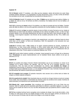Capítulo 19
19.1–9 Simeón recibió 17 ciudades, y las villas que las rodeaban, dentro del territorio de Judá. Estas
ciudades estaban dispersas y no congregadas a lo largo del territorio. Al fin y al cabo, la tribu de Simeón
fue asimilada a la de Judá, cumpliéndose así la profecía de Génesis 49.5–7.
19.10–16 Zabulón heredó 12 ciudades con sus villas. El Belén que se menciona aquí está en Galilea; no
es Belén de Judá en el sur. El territorio era fértil y montañoso. Se hallaba entre el mar de Galilea y el
Mediterráneo.
19.17–23 La herencia de Isacar incluyó 16 ciudades y sus villas al suroeste del mar de Galilea. También
parte del valle de Jefte-el, una rica zona agrícola y escenario de muchas batallas a lo largo de la historia.
19.24–31 El territorio de Aser se extendía desde el norte de Sidón al monte Carmelo en el sur; desde el
Mediterráneo al oeste hasta las laderas occidentales de las colinas de Galilea al este. La tribu de Aser
prosperó debido a sus renovadas plantaciones de olivos en esta área fértil y bien provista de agua. Sin
embargo, nunca lograron expulsar a los fenicios de las ciudades portuarias de Aco, Tiro y Sidón (Jue
1.31, 32).
19.32-39 A Neftalí le fue entregado el territorio más septentrional, una larga y estrecha franja de tierra
entre Aser y el río Jordán. La tierra era montañosa y fértil. No expulsaron a los cananeos sino que
vivieron en medio de ellos.
19.40–48 El territorio dado a Dan estaba en la región central-occidental de Canaán, bordeando el
Mediterráneo. La tribu nunca pudo mantener un firme control sobre este territorio. Muchos de sus
miembros emigraron más tarde hacia el noreste, conquistaron la ciudad de Lais, se establecieron allí y la
rebautizaron como Dan. Pronto cayeron en prácticas idólatras (Jue 18.30).
19.49, 50 Cuando todos hubieron recibido su heredad, Josué escogió la suya y el lugar de su descanso
final. Timnat-sera se asocia tradicionalmente con la localidad donde Josué ordenó al sol que se
detuviera (10.13).
Capítulo 20
20.2-6 Los pueblos del antiguo Cercano Oriente demandaban que al que cometiese un crimen se le
castigara de la misma manera; por ejemplo, vida por vida. No se le prestaba atención a las
circunstancias. Pero las leyes de Dios consideraban los motivos. Las ciudades de refugio se
establecieron para proveer un santuario a quienes habían matado a alguien involuntariamente. Aquí se le
protegía hasta que se celebraba el juicio; y, si era declarado inocente, o sea, homicida involuntario, tenía
que permanecer allí hasta la muerte del sumo sacerdote.
20.3 El vengador de la sangre: El pariente masculino más cercano de la víctima tenía el deber de
vengar su muerte matando al asesino.
20.4 A la puerta de la ciudad: Esta importante área se convirtió en el lugar donde se reunía el consejo
de la ciudad. Aquí escuchaban y examinaban los diversos casos los ancianos de la ciudad, hombres de
edad avanzada y de experiencia que representaban al pueblo.
20.6 Muerte del... sumo sacerdote: Esto constituye una representación de lo que Cristo hizo por
nosotros. Sólo la muerte del sumo sacerdote podía liberar al ofensor y permitirle regresar a su casa, lo
mismo que la muerte de Cristo en la cruz nos libra del pecado para que podamos entrar a nuestra casa
celestial.
20.7,8 Seis ciudades levíticas fueron escogidas como ciudades de refugio: tres al este del Jordán, y tres
al oeste. En cada grupo de tres una estaba situada al norte, otra en la región central y la tercera en el
sur, de forma que no tomase más de medio día el llegar a una ciudad de refugio.
 