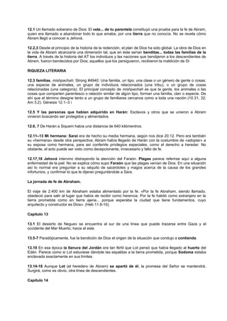 12.1 Un llamado soberano de Dios: El vete... de tu parentela constituyó una prueba para la fe de Abram,
quien era llamado a abandonar todo lo que amaba, por una tierra que no conocía. No se revela cómo
Abram llegó a conocer a Jehová.
12.2,3 Desde el principio de la historia de la redención, el plan de Dios ha sido global. La obra de Dios en
la vida de Abram alcanzaría una dimensión tal, que en éste serían benditas... todas las familias de la
tierra. A través de la historia del AT los individuos y las naciones que bendijeron a los descendientes de
Abram, fueron bendecidos por Dios; aquellos que los persiguieron, recibieron la maldición de Di
RIQUEZA LITERARIA
12.3 familias, mishpachah; Strong #4940: Una familia, un tipo, una clase o un género de gente o cosas;
una especie de animales, un grupo de individuos relacionados (una tribu), o un grupo de cosas
relacionadas (una categoría). El principal concepto de mishpachah es que la gente, los animales o las
cosas que comparten parentesco o relación similar de algún tipo, forman una familia, clan o especie. De
ahí que el término designe tanto a un grupo de familiares cercanos como a toda una nación (10.31, 32;
Am 3.2). Génesis 12.1–3 i
12.5 Y las personas que habían adquirido en Harán: Esclavos y otros que se unieron a Abram
vinieron buscando ser protegidos y alimentados.
12.6, 7 De Harán a Siquem había una distancia de 640 kilómentros.
12.11–13 Mi hermana: Sarai era de hecho su media hermana, según nos dice 20.12. Pero era también
su «hermana» desde otra perspectiva; Abram había llegado de Harán con la costumbre de «adoptar» a
su esposa como hermana, para así conferirle privilegios especiales, como el derecho a heredar. No
obstante, el acto puede ser visto como decepcionante, innecesario y falto de fe.
12.17,18 Jehová intervino distrayendo la atención del Faraón. Plagas parece referirse aquí a alguna
enfermedad de la piel. No se explica cómo supo Faraón que las plagas venían de Dios. En una situación
así lo normal era preguntar a su séquito de sacerdotes y magos acerca de la causa de los grandes
infortunios, y confirmar lo que le dijeran preguntándole a Sara.
La jornada de fe de Abraham.
El viaje de 2.400 km de Abraham estaba alimentado por la fe. «Por la fe Abraham, siendo llamado,
obedeció para salir al lugar que había de recibir como herencia. Por la fe habitó como extranjero en la
tierra prometida como en tierra ajena... porque esperaba la ciudad que tiene fundamentos, cuyo
arquitecto y constructor es Dios». (Heb 11.8-10).
Capítulo 13
13.1 El desierto de Neguev se encuentra al sur de una línea que puede trazarse entre Gaza y el
occidente del Mar Muerto, hacia el este.
13.5-7 Paradójicamente, fue la bendición de Dios el origen de la situación que condujo a contienda.
13.10 En esa época la llanura del Jordán era tan fértil que Lot pensó que había llegado al huerto del
Edén. Parece como si Lot estuviese dándole las espaldas a la tierra prometida, porque Sodoma estaba
enclavada exactamente en sus límites.
13.14-18 Aunque Lot (el heredero de Abram) se apartó de él, la promesa del Señor se mantendrá.
Surgirá, como es obvio, otra línea de descendientes.
Capítulo 14
 