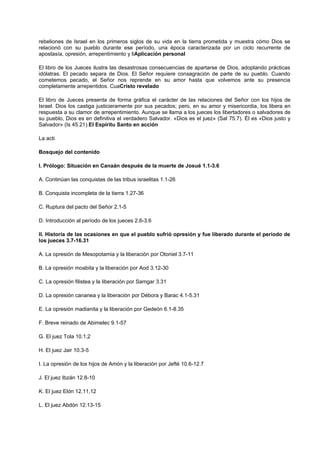 rebeliones de Israel en los primeros siglos de su vida en la tierra prometida y muestra cómo Dios se
relacionó con su pueblo durante ese período, una época caracterizada por un ciclo recurrente de
apostasía, opresión, arrepentimiento y liAplicación personal
El libro de los Jueces ilustra las desastrosas consecuencias de apartarse de Dios, adoptando prácticas
idólatras. El pecado separa de Dios. El Señor requiere consagración de parte de su pueblo. Cuando
cometemos pecado, el Señor nos reprende en su amor hasta que volvemos ante su presencia
completamente arrepentidos. CuaCristo revelado
El libro de Jueces presenta de forma gráfica el carácter de las relaciones del Señor con los hijos de
Israel. Dios los castiga justicieramente por sus pecados; pero, en su amor y misericordia, los libera en
respuesta a su clamor de arrepentimiento. Aunque se llama a los jueces los libertadores o salvadores de
su pueblo, Dios es en definitiva el verdadero Salvador. «Dios es el juez» (Sal 75.7). Él es «Dios justo y
Salvador» (Is 45.21).El Espíritu Santo en acción
La acti
Bosquejo del contenido
I. Prólogo: Situación en Canaán después de la muerte de Josué 1.1-3.6
A. Continúan las conquistas de las tribus israelitas 1.1-26
B. Conquista incompleta de la tierra 1.27-36
C. Ruptura del pacto del Señor 2.1-5
D. Introducción al período de los jueces 2.6-3.6
II. Historia de las ocasiones en que el pueblo sufrió opresión y fue liberado durante el período de
los jueces 3.7-16.31
A. La opresión de Mesopotamia y la liberación por Otoniel 3.7-11
B. La opresión moabita y la liberación por Aod 3.12-30
C. La opresión filistea y la liberación por Samgar 3.31
D. La opresión cananea y la liberación por Débora y Barac 4.1-5.31
E. La opresión madianita y la liberación por Gedeón 6.1-8.35
F. Breve reinado de Abimelec 9.1-57
G. El juez Tola 10.1,2
H. El juez Jair 10.3-5
I. La opresión de los hijos de Amón y la liberación por Jefté 10.6-12.7
J. El juez Ibzán 12.8-10
K. El juez Elón 12.11,12
L. El juez Abdón 12.13-15
 