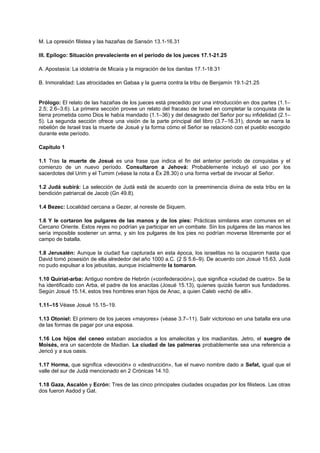 M. La opresión filistea y las hazañas de Sansón 13.1-16.31
III. Epílogo: Situación prevaleciente en el período de los jueces 17.1-21.25
A. Apostasía: La idolatría de Micaía y la migración de los danitas 17.1-18.31
B. Inmoralidad: Las atrocidades en Gabaa y la guerra contra la tribu de Benjamín 19.1-21.25
Prólogo: El relato de las hazañas de los jueces está precedido por una introducción en dos partes (1.1–
2.5; 2.6–3.6). La primera sección provee un relato del fracaso de Israel en completar la conquista de la
tierra prometida como Dios le había mandado (1.1–36) y del desagrado del Señor por su infidelidad (2.1–
5). La segunda sección ofrece una visión de la parte principal del libro (3.7–16.31), donde se narra la
rebelión de Israel tras la muerte de Josué y la forma cómo el Señor se relacionó con el pueblo escogido
durante este período.
Capítulo 1
1.1 Tras la muerte de Josué es una frase que indica el fin del anterior período de conquistas y el
comienzo de un nuevo período. Consultaron a Jehová: Probablemente incluyó el uso por los
sacerdotes del Urim y el Tumim (véase la nota a Éx 28.30) o una forma verbal de invocar al Señor.
1.2 Judá subirá: La selección de Judá está de acuerdo con la preeminencia divina de esta tribu en la
bendición patriarcal de Jacob (Gn 49.8).
1.4 Bezec: Localidad cercana a Gezer, al noreste de Siquem.
1.6 Y le cortaron los pulgares de las manos y de los pies: Prácticas similares eran comunes en el
Cercano Oriente. Estos reyes no podrían ya participar en un combate. Sin los pulgares de las manos les
sería imposible sostener un arma, y sin los pulgares de los pies no podrían moverse libremente por el
campo de batalla.
1.8 Jerusalén: Aunque la ciudad fue capturada en esta época, los israelitas no la ocuparon hasta que
David tomó posesión de ella alrededor del año 1000 a.C. (2 S 5.6–9). De acuerdo con Josué 15.63, Judá
no pudo expulsar a los jebusitas, aunque inicialmente la tomaron.
1.10 Quiriat-arba: Antiguo nombre de Hebrón («confederación»), que significa «ciudad de cuatro». Se la
ha identificado con Arba, el padre de los anacitas (Josué 15.13), quienes quizás fueron sus fundadores.
Según Josué 15.14, estos tres hombres eran hijos de Anac, a quien Caleb «echó de allí».
1.11–15 Véase Josué 15.15–19.
1.13 Otoniel: El primero de los jueces «mayores» (véase 3.7–11). Salir victorioso en una batalla era una
de las formas de pagar por una esposa.
1.16 Los hijos del ceneo estaban asociados a los amalecitas y los madianitas. Jetro, el suegro de
Moisés, era un sacerdote de Madian. La ciudad de las palmeras probablemente sea una referencia a
Jericó y a sus oasis.
1.17 Horma, que significa «devoción» o «destrucción», fue el nuevo nombre dado a Sefat, igual que el
valle del sur de Judá mencionado en 2 Crónicas 14.10.
1.18 Gaza, Ascalón y Ecrón: Tres de las cinco principales ciudades ocupadas por los filisteos. Las otras
dos fueron Asdod y Gat.
 