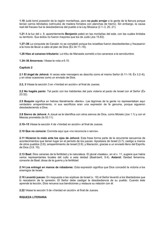 1.19 Judá tomó posesión de la región montañosa, pero no pudo arrojar a la gente de la llanura porque
tenían carros blindados (vehículos de madera forrados con planchas de hierro). Sin embargo, la causa
real del fracaso fue la desobediencia del pueblo a la Ley Mosaica (2.1–3, 20, 21).
1.21 A la luz del v. 8, aparentemente Benjamín peleó en las montañas del este, con las cuales limitaba
su territorio. Sus éxitos no fueron mayores que los de Judá (Jos 15.63).
1.27–36 La conquista de Canaán no se completó porque los israelitas fueron desobedientes y fracasaron
a la hora de llevar a cabo el plan de Dios (Éx 34.11–16).
1.28 Hizo al cananeo tributario: La tribu de Manasés sometió a los cananeos a la servidumbre.
1.34–36 Amorreos: Véase la nota a 6.10.
Capítulo 2
2.1 El ángel de Jehová: A veces este mensajero es descrito como el mismo Señor (6.11–18; Éx 3.2–6),
y en otras ocasiones como un enviado de Dios.
2.2, 3 Véase la sección 3 en «Verdad en acción» al final de Jueces.
2.2 No hagáis pacto: Tal pacto con los habitantes del país violaría el pacto de Israel con el Señor (Éx
23.32).
2.5 Boquim significa en hebreo literalmente «llanto». Las lágrimas de la gente no representaban aquí
verdadero arrepentimiento, ni sus sacrificios eran una expresión de fe genuina, porque siguieron
desobedeciendo a Dios.
2.8 Siervo de Jehová: A Josué se le identifica con otros siervos de Dios, como Moisés (Jos 1.1) y con el
Mesías prometido (Is 53.11).
2.10–15 Véase la sección 4 de «Verdad en acción» al final de Jueces.
2.10 Que no conocía: Connota aquí que «no reconocía o servía».
2.11 Hicieron lo malo ante los ojos de Jehová: Esta frase forma parte de la recurrente secuencia de
acontecimientos que tienen lugar en el período de los jueces: Apostasía de Israel (3.7); castigo a manos
de otros pueblos (3.8); arrepentimiento de Israel (3.9); y liberación, gracias a un enviado lleno del Espíritu
de Dios (3.9, 10).
2.13 Baal: Dios cananeo de la fertilidad y la naturaleza. El plural «baales», en el v. 11, sugiere que había
varios representantes locales del culto a esta deidad (Baal-berit, 9.4). Astarot: Deidad femenina,
consorte de Baal; diosa de la guerra y la fertilidad.
2.14 Los entregó en manos de robadores: Esta expresión significa que Dios concedió la victoria a los
enemigos de Israel.
2.16 Levantó jueces: En respuesta a las súplicas de Israel (v. 18) el Señor levantó a los libertadores que
lo rescataron de la opresión. El Señor debe castigar la desobediencia de su pueblo. Cuando éste
aprende la lección, Dios renueva sus bendiciones y restaura su relación con él.
2.22 Véase la sección 5 de «Verdad en acción» al final de Jueces.
RIQUEZA LITERARIA
 