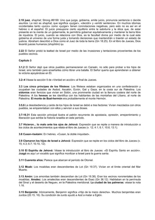 2.18 juez, shaphat; Strong #8199: Uno que juzga, gobierna, emite juicio, pronuncia sentencia o decide
asuntos. La raíz es shaphat, que significa «juzgar», «decidir» y «emitir sentencia». En muchos idiomas
occidentales tanto «juicio» como «juzgar» tienen connotaciones negativas, pero esto no es así en el
hebreo o el español. El juicio presupone cierto equilibrio entre la sabiduría y la ética que, de estar
presente en la mente de un gobernante, le permitiría gobernar equitativamente y mantener la tierra libre
de injusticia. El juicio, cuando se relaciona con Dios, es la facultad divina por medio de la cual este
gobierna el universo de una forma justa y tomando decisiones que mantendrán o traerán un estado de
justicia. Abraham describió a Dios como el Juez de toda la tierra (Gn 18.25). En el libro de Jueces, Dios
levantó jueces humanos (shophtim) qu
2.22 El Señor probó la lealtad de Israel por medio de las invasiones y tentaciones provenientes de los
pueblos vecinos.
Capítulo 3
3.1,2 El Señor dejó que otros pueblos permanecieran en Canaán, no sólo para probar a los hijos de
Israel, sino también para enseñarles cómo librar una batalla. El Señor quería que aprendieran a obtener
la victoria apoyándose en Él.
3.2–4 Véase la sección 5 de «Verdad en acción» al final de Jueces.
3.3 Los cinco príncipes de los filisteos: Los filisteos estaban organizados en una confederación y
ocupaban las ciudades de Asdod, Ascalón, Ecrón, Gat y Gaza, en la costa sur de Palestina. Los
sidonios eran fenicios que vivían en Sidón, una prominente ciudad en la llanura costera del norte de
Palestina. A los heveos se les identifica con los habitantes de las montañas del Líbano, al norte de
Palestina. El monte de Baal-hermón era probablemente el monte Hermón.
3.5,6 La desobediencia y caída de los hijos de Israel se debió a tres factores: Vivían mezclados con otros
pueblos, se emparentaban con ellos y servían a sus dioses.
3.7-16.31 Esta sección principal ilustra el patrón recurrente de apostasía, opresión, arrepentimiento y
liberación que exhibe la historia israelita en este período.
3.7 Hicieron... lo malo ante los ojos de Jehová: Expresión que se repite a manera de introducción a
los ciclos de acontecimientos que relata el libro de Jueces (v. 12; 4.1; 6.1; 10.6; 13.1).
3.8 Cusan-risataim: En hebreo, «Cusan, la doble iniquidad».
3.9 Clamaron los hijos de Israel a Jehová: Expresión que se repite en los ciclos del libro de Jueces (v.
15; 4.3; 6.7; 10.10, 12).
3.10 El Espíritu de Jehová: Véase la introducción al libro de Jueces: «El Espíritu Santo en acción».
Juzgó es aquí un vocablo que significa movilizar a Israel para la guerra santa.
3.11 Cuarenta años: Parece que abarcan el período de Otoniel.
3.12 Moab: Los moabitas eran descendientes de Lot (Gn 19.37). Vivían en el límite oriental del Mar
Muerto.
3.13 Amón: Los amonitas también descendían de Lot (Gn 19.38). Eran los vecinos nororientales de los
moabitas. Amalec: Los amalecitas eran descendientes de Esaú (Gn 36.12). Habitaban en la península
del Sinaí y el desierto de Neguev, en la Palestina meridional. La ciudad de las palmeras: véase la nota
1.16.
3.15 Benjamita: Irónicamente, Benjamín significa «Hijo de la mano derecha». Muchos benjamitas eran
zurdos (20.15, 16). Su condición de zurdo ayudó a Aod a matar a Eglón.
 