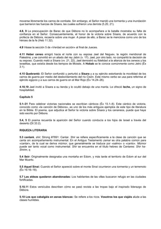 moverse libremente los carros de combate. Sin embargo, el Señor mandó una tormenta y una inundación
que barrieron las fuerzas de Sísara, las cuales sufrieron una derrota (5.20, 21).
4.8, 9 La preocupación de Barac de que Débora no lo acompañara a la batalla mostraba su falta de
confianza en el Señor. Consecuentemente, el honor de la victoria sobre Sísara, de acuerdo con la
profecía de Débora, recaería sobre una mujer. A pesar de ello, a Barac se le menciona como uno de los
héroes de la fe (Heb 11.32).
4.9 Véase la sección 5 de «Verdad en acción» al final de Jueces.
4.11 Heber ceneo emigró hacia el norte con su esposa Jael del Neguev, la región meridional de
Palestina, y se convirtió en un aliado del rey Jabin (v. 17). Jael, por otro lado, no compartió la decisión de
su esposo. Cuando mató a Sísara (vv. 21, 22), Jael demostró su fidelidad a la alianza de los ceneos y los
israelitas, que existía desde los tiempos de Moisés. A Hobab se le conoce comúnmente como Jetro (Éx
3.1).
4.15 Quebrantó: El Señor confundió y perturbó a Sísara y a su ejército estorbando la movilidad de los
carros de guerra por medio del desbordamiento del río Cisón. Este mismo verbo se usa para referirse al
ejército egipcio y a sus carros de guerra en el Mar Rojo (Éx 14.24–26).
4.18,19 Jael invitó a Sísara a su tienda y lo ocultó debajo de una manta. Le ofreció leche, un signo de
hospitalidad.
Capítulo 5
5.1–31 Para celebrar victorias nacionales se escribían cánticos (Éx 15.1–8). Este cántico de victoria,
conocido como «la canción de Débora», es uno de los más antiguos ejemplos de este tipo de literatura
en la Biblia. El poema, que adjudica al Señor la victoria sobre Sísara y los cananeos, puede que haya
sido escrito por Débora.
5.4, 5 El poema recuerda la aparición del Señor cuando conducía a los hijos de Israel a través del
desierto (Dt 33.2).
RIQUEZA LITERARIA
5.3 cantaré, shir; Strong #7891: Cantar. Shir se refiere específicamente a la clase de canción que se
canta sin acompañamiento instrumental. En el Antiguo Testamento zamar es otra palabra común para
«cantar», de la cual se deriva mizmor, que generalmente se traduce por «salmo» o «canto». Mizmor
puede ser tanto vocal como instrumental. Shir se encuentra en el título hebreo de Cantares: Shir ha-
Shirim, q
5.4 Seir: Originalmente designaba una montaña en Edom, y más tarde el territorio de Edom al sur del
Mar Muerto.
5.5 Aquel Sinaí: Cuando el Señor apareció sobre el monte Sinaí ocurrieron una tormenta y un terremoto
(Éx 19.16–18).
5.7 Las aldeas quedaron abandonadas: Los habitantes de las villas buscaron refugio en las ciudades
fortificadas.
5.10,11 Estos versículos describen cómo se pasó revista a las tropas bajo el inspirado liderazgo de
Débora.
5.10 Los que cabalgáis en asnas blancas: Se refiere a los ricos. Vosotros los que viajáis alude a las
clases humildes.
 