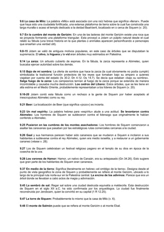 9.6 La casa de Milo: La palabra «Milo» está asociada con una raíz hebrea que significa «llenar». Puede
que haya sido una ciudadela fortificada, una extensa plataforma de tierra sobre la cual fue construida una
larga muralla o acaso el templo dedicado a la deidad Baal-berit, localizado en o cerca de Siquem (v. 20).
9.7 En la cumbre del monte de Gerizim: En una de las laderas del monte Gerizim existe una roca que
se proyecta formando una plataforma triangular. Esta proveyó a Jotam un púlpito natural desde el cual
relató su fábula (una breve historia en la que plantas o animales aparecen personificando a personajes
que enseñan una verdad útil).
9.8-15 Jotam se valió de antiguos motivos populares, en este caso de árboles que se disputaban la
supremacía. El olivo, la higuera y la vid eran árboles muy estimados en Palestina.
9.14 La zarza: Un arbusto cubierto de espinas. En la fábula, la zarza representa a Abimelec, quien
buscaba ejercer autoridad sobre los demás.
9.15 Bajo de mi sombra: La oferta de sombra que hace la zarza (la cual obviamente no podía cumplir)
simbolizaba la tradicional función protectora de los reyes que tomaban bajo su amparo a quienes
viajaban por cuenta del estado (Is 30.2; Dn 4.12; Os 14.7). Se decía que estaban «bajo su sombra».
Salga fuego de la zarza: Los campesinos temían al fuego de la zarza porque se extendía de manera
incontrolable y causaba mucha destrucción. Los cedros del Líbano: Estos árboles, que se les tiene en
alta estima en el Medio Oriente, probablemente representaban a los líderes de Siquem (v. 20).
9.16-20 Jotam contó esta fábula como un rechazo a la gente de Siquem por haber aceptado al
inescrupuloso Abimelec como su rey.
9.21 Beer: La localización de Beer (que significa «pozo») es incierta.
9.23 Un mal espíritu: La palabra hebrea para «espíritu» alude a una actitud. Se levantaron contra
Abimelec: Los hombres de Siquem se sublevaron contra el liderazgo que originalmente le habían
conferido a Abimelec.
9.25 Pusieron en las cumbres de los montes asechadores: Los hombres de Siquem comenzaron a
asaltar las caravanas que pasaban por las estratégicas rutas comerciales cercanas a la ciudad.
9.26 Gaal y sus hermanos parecen haber sido cananeos que se mudaron a Siquem e incitaron a sus
habitantes a sublevarse contra el rey Abimelec, quien era medio israelita, y a restaurar a un gobernante
cananeo (véase v. 28).
9.27 Los de Siquem celebraban un festival religioso pagano en el templo de su dios en época de la
cosecha de la uva.
9.28 Los varones de Hamor: Hamor, un nativo de Canaán, era su antepasado (Gn 34.26). Esto sugiere
que gran parte de los habitantes de Siquem eran cananeos.
9.37 En medio de la tierra: Significa literalmente en hebreo «el ombligo de la tierra». Designa desde el
punto de vista geográfico la zona de Siquem y probablemente se refiere al monte Gerizim, ubicado a lo
largo de la principal ruta norte-sur en la Palestina central. La encina de los adivinos: Parece que era un
árbol donde se llevaban a cabo actos de magia y adivinación.
9.45 La sembró de sal: Regar sal sobre una ciudad destruida equivalía a maldecirla. Esta destrucción
de Siquem en el siglo XII a.C. ha sido confirmada por los arqueólogos. La ciudad fue finalmente
reconstruida por Jeroboam, quien la convirtió en su capital (1 R 12.25).
9.47 La torre de Siquem: Probablemente lo mismo que la casa de Milo (v. 6).
9.48 El monte de Salmón puede que se refiera al monte Gerizim o al monte Ebal.
 