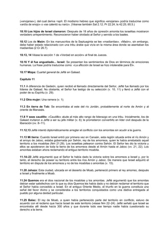(«enojarse»), del cual deriva <aph. El modismo hebreo que significa «enojarse» podría traducirse como
«ardía de enojo» o «se calentó su nariz». (Véanse también Sal 2.12; Pr 22.24; Is 42.25; 65.5.)
10.10 Los hijos de Israel clamaron: Después de 18 años de opresión amonita los israelitas mostraron
verdadero arrepentimiento. Reconocieron haber olvidado al Señor y servido a los baales.
10.12 Los de Maón: En los manuscritos de la Septuaginta se lee «madianitas». «Maón», sin embargo,
debe haber estado relacionado con una tribu árabe que vivía en la misma área donde se asentaban los
madianitas (2 Cr 26.7).
10.13, 14 Véase la sección 1 de «Verdad en acción» al final de Jueces.
10.16 Y él fue angustiado... Israel: Se presentan los sentimientos de Dios en términos de emociones
humanas. La frase podría traducirse como: «La aflicción de Israel se hizo intolerable para Él».
10.17 Mizpa: Cuartel general de Jefté en Galaad.
Capítulo 11
11.1 A diferencia de Gedeón, quien recibió el llamado directamente del Señor, Jefté fue llamado por los
líderes de Galaad. No obstante, el Señor fue testigo de su selección (v. 10, 11) y llenó a Jefté con el
poder de su Espíritu (v. 29).
11.2 Otra mujer: Una ramera (v. 1).
11.3 En tierra de Tob: Se encontraba al este del río Jordán, probablemente al norte de Amón y al
oriente de Manasés.
11.8 Y seas caudillo: «Caudillo» alude al más alto rango de liderazgo en una tribu. Inicialmente, los de
Galaad invitaron a Jefté a ser su jefe militar (v. 6); le prometieron convertirlo en líder civil después de la
liberación (vv. 8–11).
11.12,13 Jefté intentó diplomáticamente arreglar el conflicto con los amonitas sin acudir a la guerra.
11.13 Mi tierra: Cuando Israel entró por primera vez en Canaán, esta región situada entre el río Arnón y
el arroyo de Jaboc, estaba gobernada por Sehón, rey de los amorreos, quien le había arrebatado aquel
territorio a los moabitas (Nm 21.29). Los israelitas pelearon contra Sehón. El Señor les dio la victoria y
ellos se apoderaron de toda la tierra de los amorreos desde el Arnón hasta el Jaboc (vv. 21, 22). Los
amonitas estaban ahora reclamando el antiguo territorio moabita.
11.14–23 Jefté argumentó que el Señor le había dado la victoria sobre los amorreos a Israel y, por lo
tanto, el derecho de poseer su territorio entre los ríos Arnón y Jaboc. De manera que Israel adquirió el
territorio en disputa de los amorreos y no de los moabitas o amonitas (v. 15).
11.20 Jahaza: Esta ciudad, ubicada en el desierto de Moab, perteneció primero al rey amorreo, después
a Israel y finalmente a Moab.
11.24 Quemos era el dios nacional de los moabitas y los amonitas. Jefté argumentó que los amonitas
debían estar satisfechos con lo que su dios Quemos les había dado y no debían reclamar el territorio que
el Señor había concedido a Israel. En el antiguo Oriente Medio, el triunfo en la guerra constituía una
señal del favor divino y se consideraba a los territorios conquistados como una dádiva entregada al
pueblo por alguna deidad particular.
11.25 Balac: El rey de Moab, a quien había pertenecido parte del territorio en conflicto, estuvo de
acuerdo con el reclamo que hacía Israel de este territorio (véase Nm 22–24). Jefté señaló que Israel se
encontraba allí desde hacía 300 años y que durante todo ese tiempo nadie había cuestionado su
derecho a la tierra.
 