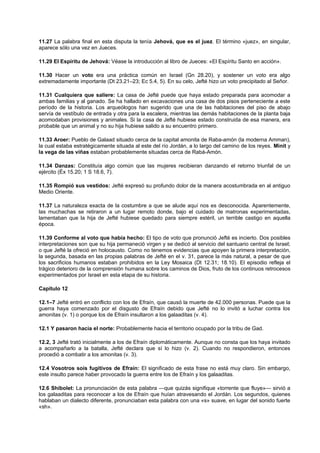 11.27 La palabra final en esta disputa la tenía Jehová, que es el juez. El término «juez», en singular,
aparece sólo una vez en Jueces.
11.29 El Espíritu de Jehová: Véase la introducción al libro de Jueces: «El Espíritu Santo en acción».
11.30 Hacer un voto era una práctica común en Israel (Gn 28.20), y sostener un voto era algo
extremadamente importante (Dt 23.21–23; Ec 5.4, 5). En su celo, Jefté hizo un voto precipitado al Señor.
11.31 Cualquiera que saliere: La casa de Jefté puede que haya estado preparada para acomodar a
ambas familias y al ganado. Se ha hallado en excavaciones una casa de dos pisos perteneciente a este
período de la historia. Los arqueólogos han sugerido que una de las habitaciones del piso de abajo
servía de vestíbulo de entrada y otra para la escalera, mientras las demás habitaciones de la planta baja
acomodaban provisiones y animales. Si la casa de Jefté hubiese estado construida de esa manera, era
probable que un animal y no su hija hubiese salido a su encuentro primero.
11.33 Aroer: Pueblo de Galaad situado cerca de la capital amonita de Raba-amón (la moderna Amman),
la cual estaba estratégicamente situada al este del río Jordán, a lo largo del camino de los reyes. Minit y
la vega de las viñas estaban probablemente situadas cerca de Rabá-Amón.
11.34 Danzas: Constituía algo común que las mujeres recibieran danzando el retorno triunfal de un
ejército (Éx 15.20; 1 S 18.6, 7).
11.35 Rompió sus vestidos: Jefté expresó su profundo dolor de la manera acostumbrada en al antiguo
Medio Oriente.
11.37 La naturaleza exacta de la costumbre a que se alude aquí nos es desconocida. Aparentemente,
las muchachas se retiraron a un lugar remoto donde, bajo el cuidado de matronas experimentadas,
lamentaban que la hija de Jefté hubiese quedado para siempre estéril, un terrible castigo en aquella
época.
11.39 Conforme al voto que había hecho: El tipo de voto que pronunció Jefté es incierto. Dos posibles
interpretaciones son que su hija permaneció virgen y se dedicó al servicio del santuario central de Israel;
o que Jefté la ofreció en holocausto. Como no tenemos evidencias que apoyen la primera interpretación,
la segunda, basada en las propias palabras de Jefté en el v. 31, parece la más natural, a pesar de que
los sacrificios humanos estaban prohibidos en la Ley Mosaica (Dt 12.31; 18.10). El episodio refleja el
trágico deterioro de la comprensión humana sobre los caminos de Dios, fruto de los continuos retrocesos
experimentados por Israel en esta etapa de su historia.
Capítulo 12
12.1–7 Jefté entró en conflicto con los de Efraín, que causó la muerte de 42.000 personas. Puede que la
guerra haya comenzado por el disgusto de Efraín debido que Jefté no lo invitó a luchar contra los
amonitas (v. 1) o porque los de Efraín insultaron a los galaaditas (v. 4).
12.1 Y pasaron hacia el norte: Probablemente hacia el territorio ocupado por la tribu de Gad.
12.2, 3 Jefté trató inicialmente a los de Efraín diplomáticamente. Aunque no consta que los haya invitado
a acompañarlo a la batalla, Jefté declara que sí lo hizo (v. 2). Cuando no respondieron, entonces
procedió a combatir a los amonitas (v. 3).
12.4 Vosotros sois fugitivos de Efraín: El significado de esta frase no está muy claro. Sin embargo,
este insulto parece haber provocado la guerra entre los de Efraín y los galaaditas.
12.6 Shibolet: La pronunciación de esta palabra —que quizás signifique «torrente que fluye»— sirvió a
los galaaditas para reconocer a los de Efraín que huían atravesando el Jordán. Los segundos, quienes
hablaban un dialecto diferente, pronunciaban esta palabra con una «s» suave, en lugar del sonido fuerte
«sh».
 