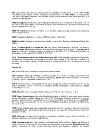 18.7 Lais era una ciudad cananea situada el norte de Palestina, llamada Lesem en Josué 19.47. Estaba
separada de los de Sidón y no había establecido alianzas militares con nadie. Sidón: Los habitantes de
Lais tenían costumbres similares a los sidonios, pueblo fenicio interesado más en la agricultura y el
comercio que en la guerra.
18.12 Quiriat-jearim: Ciudad de Judá situada aproximadamente a 12 km al norte de Jerusalén y a 9 km
del área de Zora-estaol. Dan: Lugar donde el Espíritu del Señor comenzó a manifestarse en la vida de
Sansón (véase la nota a 13.25).
18.21 Por delante: Los danitas mandaron a sus familias y posesiones por delante para protegerlas
contra cualquier ataque.
18.24 Tomasteis mis dioses: Los dioses de Micaía estaban indefensos.
18.28 Bet-rehob: Pueblo al norte del mar de Galilea, cerca de Dan. También se le llamaba Rehob (Nm
13.21).
18.30 Levantaron para sí la imagen de talla: Los danitas establecieron un centro de culto idólatra.
Jonatán hijo de Gersón se convirtió en el sacerdote de este centro tribal de culto. El cautiverio de la
tierra: Se refiere a la cautividad de Israel en Asiria en el año 722 a.C. (2 R 17.6) o a la campaña de
Tiglat-pileser III entre los años 734–732 a.C. (2 R 15.29).
18.31 Todo el tiempo que la casa de Dios estuvo en Silo: Estas palabras sugieren que el falso culto
en el santuario danita estaba en oposición al verdadero culto al Señor en Silo. Silo, una ciudad al norte
de Betel, fue un centro religioso israelita durante el período temprano de la ocupación de la tierra
prometida
Capítulo 19
19.1 Véase la sección 4 de «Verdad en acción» al final de Jueces.
19.1 Cuando no había rey en Israel: El relato de los caps. 19–21 ilustra la anarquía que prevalecía en
Israel antes de la institución de la monarquía centralizada. Levita: Este levita anónimo no es el mismo
que sirvió a Micaía. Concubina: Véase la nota a 8.31.
19.7–9 Aparentemente, la hospitalidad ofrecida por el suegro del levita se menciona como un tipo de
presión destinada a hacerlo sucumbir. Las vacilaciones de éste se consideran un elemento que precipitó
el desastre (vv. 22–30).
19.10 Jebús: Nombre de Jerusalén utilizado sólo aquí (vv. 10, 11) y en 1 Crónicas 11.4, 5.
19.12 Ciudad de extranjeros: Como los jebusitas dominaban la ciudad, el levita debía haber pensado
que su vida estaba en peligro. Gabaa (la moderna Tel el-ful) estaba localizada a cinco km al norte de
Jerusalén. Las excavaciones arqueológicas han revelado que Gabaa fue destruida por el fuego (20.37–
40) y más tarde reconstruida. De ella provino Saúl (1 S 10.26) y después se convirtió en la capital de su
reino (1 S 15.34).
19.15 Porque no hubo quien los acogiese en casa: Los benjamitas no estaban dispuestos a ofrecerle
hospitalidad al levita y su concubina. La única persona que los acogió fue un forastero que moraba en
Gabaa (vv. 16–21).
19.21 Se lavaron los pies: Lavarle los pies a un visitante constituía un acto común de cortesía y un
signo de hospitalidad en el antiguo Medio Oriente.
19.22 Hombres perversos: Esta expresión, que literalmente significa «hijo de Belial», se refiere a la
gente moralmente corrompida que no respeta ni las leyes divinas ni las humanas. Saca al hombre: Las
sádicas intenciones de estos hombres perversos (20.5), que buscaban satisfacer sus deseos
 