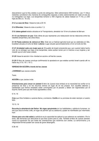 descubrieron que la tribu estaba a punto de extinguirse. Sólo sobrevivieron 600 hombres. Las 11 tribus
restantes concibieron dos maneras de conseguirles esposas a estos sobrevivientes sin violar el voto de
no entregarles sus hijas. Los benjamitas tomaron a 400 vírgenes de Jabes Galaad (vv 7–14) y a 200
hijas de Silo (vv. 16–23).
21.2 La casa de Dios: Véase la nota a 20.18.
21.4 Ofrendas: Véase la nota a Levítico 1.3.
21.8 Jabes-galaad estaba ubicada en la Transjordania, alrededor de 15 km al sudeste de Bet-san.
21.13 Los llamaron en paz: Esta oferta de paz representa una restauración de las relaciones entre los
rebeldes benjamitas y las otras tribus.
21.19 Fiesta solemne de Jehová en Silo: Este era un festival agrícola local que se celebraba en Silo,
localidad ubicada al norte de Betel. Lebona: Lugar situado aproximadamente a 5 km al norte de Silo.
21.21 Arrebatad cada uno mujer para sí: El pueblo de Israel comprendía que, aun cuando había hecho
voto de no entregar sus hijas a los benjamitas, estos podían tomar por sí mismos a sus mujeres y así
impedir que el voto fuese violado.
21.25 Véase la sección 4 de «Verdad en acción» al final de Jueces.
21.25 El libro de Jueces concluye confirmando la apostasía en que estaba sumido Israel cuando allí no
había rey (17.6; 18.1; 19.1).
VERDAD EN ACCIÓN a través de los Jueces
¡QVERDAD que Jueces enseña
Texto
ACCIÓN a que Jueces invita
Orientaciones para crecer en piedad El libro de Jueces hace énfasis en la necesidad de confiar en la
presencia de Dios y en los recursos divinos en lugar de en los propios. Aun aquellos talentos y
habilidades que hemos heredado están corrompidos por el pecado y deben ser regenerados por el
Espíritu Santo para que den frutos agradables a Dios.
6.14, 16
Cree que Dios fortalece a quienes llama y comisiona. Confía en su promesa de estar siempre a nuestro
lado.
10.13, 14
Escucha la advertencia del Señor: No sigas apoyándote en tus habilidades y sabiduría humanas, no
sea que Dios te limite a ello, en lugar de permitir que su sabiduría y poder se manifiesten por intermedio
tuyo.
Claves para una vida sabiaLa sabiduría es la capacidad de aplicar lo que sabemos es verdadero. Por lo
tanto, ella demanda que descubras lo que Dios quiere para tu vida. También el libro de Jueces advierte
contra la suposición de que todas las orientaciones que recibimos son ciertas. La santurronería y la
religiosidad formal pueden ser causa de grave desengaño.
6.36–40
 