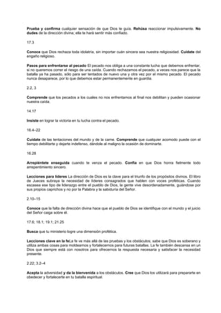 Prueba y confirma cualquier sensación de que Dios te guía. Rehúsa reaccionar impulsivamente. No
dudes de la dirección divina; ella te hará sentir más confiado.
17.3
Conoce que Dios rechaza toda idolatría, sin importar cuán sincera sea nuestra religiosidad. Cuídate del
engaño religioso.
Pasos para enfrentarse al pecado El pecado nos obliga a una constante lucha que debemos enfrentar,
si no queremos correr el riesgo de una caída. Cuando rechazamos el pecado, a veces nos parece que la
batalla ya ha pasado, sólo para ser tentados de nuevo una y otra vez por el mismo pecado. El pecado
nunca desaparece, por lo que debemos estar permanentemente en guardia.
2.2, 3
Comprende que los pecados a los cuales no nos enfrentamos al final nos debilitan y pueden ocasionar
nuestra caída.
14.17
Insiste en lograr la victoria en tu lucha contra el pecado.
16.4–22
Cuídate de las tentaciones del mundo y de la carne. Comprende que cualquier acomodo puede con el
tiempo debilitarte y dejarte indefenso, dándole al maligno la ocasión de dominarte.
16.28
Arrepiéntete enseguida cuando te venza el pecado. Confía en que Dios honra fielmente todo
arrepentimiento sincero.
Lecciones para líderes La dirección de Dios es la clave para el triunfo de los propósitos divinos. El libro
de Jueces subraya la necesidad de líderes consagrados que hablen con voces proféticas. Cuando
escasea ese tipo de liderazgo entre el pueblo de Dios, la gente vive desordenadamente, guiándose por
sus propios caprichos y no por la Palabra y la sabiduría del Señor.
2.10–15
Conoce que la falta de dirección divina hace que el pueblo de Dios se identifique con el mundo y el juicio
del Señor caiga sobre él.
17.6; 18.1; 19.1; 21.25
Busca que tu ministerio logre una dimensión profética.
Lecciones clave en la feLa fe ve más allá de las pruebas y los obstáculos; sabe que Dios es soberano y
utiliza ambas cosas para moldearnos y fortalecernos para futuras batallas. La fe también descansa en un
Dios que siempre está con nosotros para ofrecernos la respuesta necesaria y satisfacer la necesidad
presente.
2.22; 3.2–4
Acepta la adversidad y da la bienvenida a los obstáculos. Cree que Dios los utilizará para prepararte en
obedecer y fortalecerte en tu batalla espiritual.
 