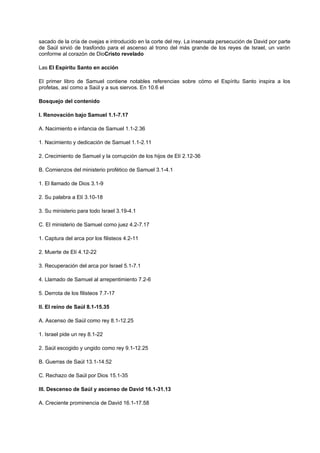 sacado de la cría de ovejas e introducido en la corte del rey. La insensata persecución de David por parte
de Saúl sirvió de trasfondo para el ascenso al trono del más grande de los reyes de Israel, un varón
conforme al corazón de DioCristo revelado
Las El Espíritu Santo en acción
El primer libro de Samuel contiene notables referencias sobre cómo el Espíritu Santo inspira a los
profetas, así como a Saúl y a sus siervos. En 10.6 el
Bosquejo del contenido
I. Renovación bajo Samuel 1.1-7.17
A. Nacimiento e infancia de Samuel 1.1-2.36
1. Nacimiento y dedicación de Samuel 1.1-2.11
2. Crecimiento de Samuel y la corrupción de los hijos de Elí 2.12-36
B. Comienzos del ministerio profético de Samuel 3.1-4.1
1. El llamado de Dios 3.1-9
2. Su palabra a Elí 3.10-18
3. Su ministerio para todo Israel 3.19-4.1
C. El ministerio de Samuel como juez 4.2-7.17
1. Captura del arca por los filisteos 4.2-11
2. Muerte de Elí 4.12-22
3. Recuperación del arca por Israel 5.1-7.1
4. Llamado de Samuel al arrepentimiento 7.2-6
5. Derrota de los filisteos 7.7-17
II. El reino de Saúl 8.1-15.35
A. Ascenso de Saúl como rey 8.1-12.25
1. Israel pide un rey 8.1-22
2. Saúl escogido y ungido como rey 9.1-12.25
B. Guerras de Saúl 13.1-14.52
C. Rechazo de Saúl por Dios 15.1-35
III. Descenso de Saúl y ascenso de David 16.1-31.13
A. Creciente prominencia de David 16.1-17.58
 
