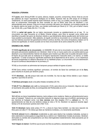 RIQUEZA LITERARIA
17.7 pacto, berit; Strong #1285: Un pacto, alianza, tratado, acuerdo, compromiso, fianza. Esta es una de
las palabras de mayor importancia teológica en la Biblia. Aparece más de 250 veces en el Antiguo
Testamento. Un berit puede hacerse entre individuos, entre un rey y su pueblo o entre Dios y su pueblo.
Aquí el compromiso irrevocable de Dios consiste en que el Señor será Dios de Abraham y sus
descendientes para siempre. Esta es la mayor provisión del pacto con Abraham, es la piedra angular de
la relación eterna de Israel con Dios, una verdad confirmada por David (2 S 7.24), por el Señor mismo
(Jer 33.24–26), y por Pablo (Ro 9.4; 11.2, 29).
17.11 La señal del pacto: No se había mencionado durante su establecimiento en el cap. 15. La
circuncisión era algo frecuente en el Medio Oriente antiguo, pero Dios la escogió como señal para
identificar al pueblo del pacto de Abraham debido a que literalmente afecta aquella parte del hombre que
hace posible la procreación. Más adelante, el orgullo convirtió la circuncisión en un símbolo de idolatría,
que los hebreos asumían les garantizaría el favor continuo de Dios. Así como el bautismo cristiano sin fe
carece de significado, lo mismo sucede con la mera circuncisión de la carne (véase Ro 2.25–29).
DINÁMICA DEL REINO
17.10 El significado de la circuncisión, LA SANGRE. El acto de la circuncisión se requirió como señal
del pacto previamente establecido con Abraham. Este no fue un nuevo pacto sino una señal externa que
Abraham y sus descendientes habrían de adoptar para mostrar que ellos eran el pueblo del pacto divino.
El hecho de que este acto se realizara en el órgano reproductivo masculino tiene, a lo menos, un doble
significado: 1) cortar el prepucio significaba apartarse de la dependencia de la carne, y 2) su esperanza
de futura prosperidad no debería descansar en su habilidad propia. La circuncisión era una aseveración
de que la confianza descansaba en la promesa y fi
17.12 La circuncisión se administra tan temprano porque señala el ingreso al pacto.
17.15 Como ambos nombres significan «princesa», el nombre de Sarai fue cambiado por el de Sara,
para incluirla en el pacto por derecho propio.
17.17 Abraham... se rió porque todo esto era increíble. Su risa es algo irónica debido a que «Isaac»
significa «que Dios le sonría».
17.20 Doce príncipes alude a los jefes tribales ismaelitas (25.16).
17.24–27 Para Abraham esto selló su transacción (15.6); para otros era su iniciación. Algunos ven aquí
el nacimiento del pueblo de Dios, la contrapartida del Pentecostés en el AT.
Capítulo 18
18.1–8 Esto es típica hospitalidad beduina, tanto antigua como moderna. Nada es suficientemente bueno
para el huésped. Todavía es una costumbre beduina en algunas áreas que el anfitrión permanezca de
pie mientras el huésped come. Los tres varones eran dos ángeles (19.1) y Jehová (vv. 13, 17);
aparentemente se trata de una teofanía (véase la nota a 16.13). Abraham no apareció durante algún
tiempo a fin de reconocer quienes eran (Heb 13.2).
18.9–15 Abraham había reído antes (17.17), y ahora lo hace Sara también. La más dura reacción de
Dios para con ella (17.19) indica que Sara se mantenía incrédula, y no meramente asombrada.
18.16-33 Jehová honró a Abraham revelándole su plan para destruir las ciudades malvadas, aunque a
éste solamente le preocupaba la seguridad de su sobrino Lot. Habiéndose iniciado el proceso, Abraham
demuestra su sentido del compañerismo con Dios interrogándole insistentemente. Está avanzando por el
camino de la fe.
18.21 Según el clamor: Confirma que el juicio de Dios es perfecto y absolutamente equilibrado.
 