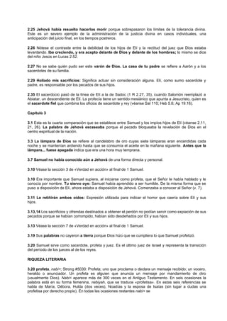 2.25 Jehová había resuelto hacerlos morir porque sobrepasaron los límites de la tolerancia divina.
Este es un severo ejemplo de la administración de la justicia divina en casos individuales, una
anticipación del juicio final, en los tiempos postreros.
2.26 Nótese el contraste entre la debilidad de los hijos de Elí y la rectitud del juez que Dios estaba
levantando. Iba creciendo, y era acepto delante de Dios y delante de los hombres; lo mismo se dice
del niño Jesús en Lucas 2.52.
2.27 No se sabe quién pudo ser este varón de Dios. La casa de tu padre se refiere a Aarón y a los
sacerdotes de su familia.
2.29 Hollado mis sacrificios: Significa actuar sin consideración alguna. Elí, como sumo sacerdote y
padre, es responsable por los pecados de sus hijos.
2.35 El sacerdocio pasó de la línea de Elí a la de Sadoc (1 R 2.27, 35), cuando Salomón reemplazó a
Abiatar, un descendiente de Elí. La profecía tiene un sentido mesiánico que apunta a Jesucristo, quien es
el sacerdote fiel que combina los oficios de sacerdote y rey (véanse Sal 110; Heb 5.6; Ap 19.16).
Capítulo 3
3.1 Esta es la cuarta comparación que se establece entre Samuel y los impíos hijos de Elí (véanse 2.11,
21, 26). La palabra de Jehová escaseaba porque el pecado bloqueaba la revelación de Dios en el
centro espiritual de la nación.
3.3 La lámpara de Dios se refiere al candelabro de oro cuyas siete lámparas eran encendidas cada
noche y se mantenían ardiendo hasta que se consumía el aceite en la mañana siguiente. Antes que la
lámpara... fuese apagada indica que era una hora muy temprana.
3.7 Samuel no había conocido aún a Jehová de una forma directa y personal.
3.10 Véase la sección 3 de «Verdad en acción» al final de 1 Samuel.
3.10 Era importante que Samuel supiera, al iniciarse como profeta, que el Señor le había hablado y le
conocía por nombre. Tu siervo oye: Samuel había aprendido a ser humilde. De la misma forma que se
puso a disposición de Elí, ahora estaba a disposición de Jehová. Comenzaba a conocer al Señor (v. 7).
3.11 Le retiñirán ambos oídos: Expresión utilizada para indicar el horror que caería sobre Elí y sus
hijos.
3.13,14 Los sacrificios y ofrendas destinados a obtener el perdón no podían servir como expiación de sus
pecados porque se habían corrompido, habían sido desdeñados por Elí y sus hijos.
3.13 Véase la sección 7 de «Verdad en acción» al final de 1 Samuel.
3.19 Sus palabras no cayeron a tierra porque Dios hizo que se cumpliera lo que Samuel profetizó.
3.20 Samuel sirve como sacerdote, profeta y juez. Es el último juez de Israel y representa la transición
del período de los jueces al de los reyes.
RIQUEZA LITERARIA
3.20 profeta, nabi<; Strong #5030: Profeta; uno que proclama o declara un mensaje recibido; un vocero,
heraldo o anunciador. Un profeta es alguien que anuncia un mensaje por mandamiento de otro
(usualmente Dios). Nabi< aparece más de 300 veces en el Antiguo Testamento. En seis ocasiones la
palabra está en su forma femenina, nebiyah, que se traduce «profetisa». En estas seis referencias se
habla de María, Débora, Hulda (dos veces), Noadías y la esposa de Isaías (sin lugar a dudas una
profetisa por derecho propio). En todas las ocasiones restantes nabi< se
 
