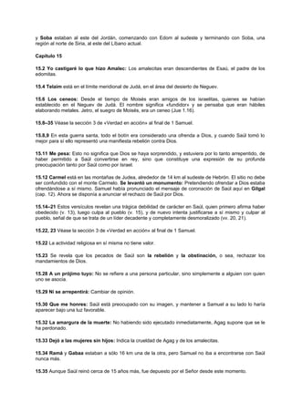y Soba estaban al este del Jordán, comenzando con Edom al sudeste y terminando con Soba, una
región al norte de Siria, al este del Líbano actual.
Capítulo 15
15.2 Yo castigaré lo que hizo Amalec: Los amalecitas eran descendientes de Esaú, el padre de los
edomitas.
15.4 Telaim está en el límite meridional de Judá, en el área del desierto de Neguev.
15.6 Los ceneos: Desde el tiempo de Moisés eran amigos de los israelitas, quienes se habían
establecido en el Neguev de Judá. El nombre significa «fundidor» y se pensaba que eran hábiles
elaborando metales. Jetro, el suegro de Moisés, era un ceneo (Jue 1.16).
15.8–35 Véase la sección 3 de «Verdad en acción» al final de 1 Samuel.
15.8,9 En esta guerra santa, todo el botín era considerado una ofrenda a Dios, y cuando Saúl tomó lo
mejor para sí ello representó una manifiesta rebelión contra Dios.
15.11 Me pesa: Esto no significa que Dios se haya sorprendido, y estuviera por lo tanto arrepentido, de
haber permitido a Saúl convertirse en rey, sino que constituye una expresión de su profunda
preocupación tanto por Saúl como por Israel.
15.12 Carmel está en las montañas de Judea, alrededor de 14 km al sudeste de Hebrón. El sitio no debe
ser confundido con el monte Carmelo. Se levantó un monumento: Pretendiendo ofrendar a Dios estaba
ofrendándose a sí mismo. Samuel había pronunciado el mensaje de coronación de Saúl aquí en Gilgal
(cap. 12). Ahora se disponía a anunciar el rechazo de Saúl por Dios.
15.14–21 Estos versículos revelan una trágica debilidad de carácter en Saúl, quien primero afirma haber
obedecido (v. 13), luego culpa al pueblo (v. 15), y de nuevo intenta justificarse a sí mismo y culpar al
pueblo, señal de que se trata de un líder decadente y completamente desmoralizado (vv. 20, 21).
15.22, 23 Véase la sección 3 de «Verdad en acción» al final de 1 Samuel.
15.22 La actividad religiosa en sí misma no tiene valor.
15.23 Se revela que los pecados de Saúl son la rebelión y la obstinación, o sea, rechazar los
mandamientos de Dios.
15.28 A un prójimo tuyo: No se refiere a una persona particular, sino simplemente a alguien con quien
uno se asocia.
15.29 Ni se arrepentirá: Cambiar de opinión.
15.30 Que me honres: Saúl está preocupado con su imagen, y mantener a Samuel a su lado lo haría
aparecer bajo una luz favorable.
15.32 La amargura de la muerte: No habiendo sido ejecutado inmediatamente, Agag supone que se le
ha perdonado.
15.33 Dejó a las mujeres sin hijos: Indica la crueldad de Agag y de los amalecitas.
15.34 Ramá y Gabaa estaban a sólo 16 km una de la otra, pero Samuel no iba a encontrarse con Saúl
nunca más.
15.35 Aunque Saúl reinó cerca de 15 años más, fue depuesto por el Señor desde este momento.
 
