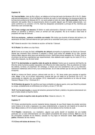 Capítulo 16
16.1 Isaí de Belén, nieto de Rut y Booz, se hallaba en la línea del pacto de Abraham (Rt 4.18–21). Belén
está aproximadamente a 16 km de Ramá en territorio de Judá, lo cual colocaba a la monarquía dentro de
la línea de la profecía de Génesis 49.10, «no será quitado el cetro de Judá». Me he provisto: Saúl fue la
selección del pueblo; Dios le proporcionaría ahora al pueblo alguien que Él había seleccionado, «un
varón conforme a su corazón» (13.14). Saúl fue designado comandante o príncipe (9.16), mientras que
David iba a ser coronado rey.
16.2 Toma contigo una becerra: El Señor no está autorizando a Samuel a mentir, pero Samuel debe
ofrecer un sacrificio a Jehová y toma un animal con ese propósito. No se le revela a Saúl todo el
propósito del viaje de Samuel.
16.4 Los ancianos... salieron a recibirle con miedo: Ello indica que durante el tiempo del rechazo y la
declinación de Saúl, Samuel retenía aún gran parte de su autoridad como juez y como sacerdote.
16.7 Véase la sección 4 de «Verdad en acción» al final de 1 Samuel.
16.12 Rubio: Se refiere a su tipo físico.
16.13 Como en el caso de Saúl, el Espíritu de Jehová acompaña el ungimiento de David por Samuel.
Desde ese momento Dios comienza a preparar a David: guía todos los detalles de su vida, aunque
todavía faltan algunos años para que ascienda al trono. David tiene ahora alrededor de 15 años. Este es
el primero de los tres ungimientos que experimentará; más adelante será ungido rey de Judá (2 S 2) y,
siete años después, rey de todo Israel.
16.14 Y le atormentaba un espíritu malo de parte de Jehová: Ilustra que en ausencia del Espíritu de
Dios los seres humanos quedan expuestos a la influencia de malos espíritus. Dios es soberano en todas
las esferas, la física y la espiritual. Sin embargo, a menos que nos sometamos a Él y a su dirección,
estaremos indefensos ante el mal y sus consecuencias. Es en este sentido que se dice que Dios mandó
el espíritu.
16.16 La música de David, porque «Jehová está con él» (v. 18), tiene poder para expulsar el espíritu
malo. Arpa, o lira, es el primer instrumento musical del que se habla en la Escritura (Gn 4.21). Ya
mencionada en relación con los profetas (10.5), desempeñó un papel importante en la vida de Israel.
Véanse 2 Reyes 3.15 y 1 Crónicas 25.1.
16.18 Hombre de guerra: No significa que haya combatido en alguna guerra, sino que David ha probado
su coraje, probablemente al enfrentarse con el león y el oso (17.34–36).
16.21 Saúl le amó mucho, a causa del atractivo personal de David y debido a la gracia sobrenatural con
que lo había dotado el Espíritu Santo.
16.23 Y cuando el espíritu malo de parte de Dios: Véase la nota al v. 14.
Capítulo 17
17.1 Estos acontecimientos ocurren bastante tiempo después de que David dejara de prestar servicios
como músico en la corte y regresara a su casa, evidentemente, a causa de una mejoría en la salud de
Saúl. Soco estaba a 24 km al oeste de Belén, al pie de las laderas de los montes de Judá.
17.4 Paladín: Literalmente, «un mediador», alguien que podía decidir el resultado de una batalla
particular con un solo enfrentamiento con otro paladín procedente del campo contrario. Gat era una de
las principales ciudades de los filisteos, ubicada no muy lejos en dirección oeste. Seis codos y un
palmo: Alrededor de tres metros.
17.5 Cinco mil siclos de bronce: 57 kg.
 