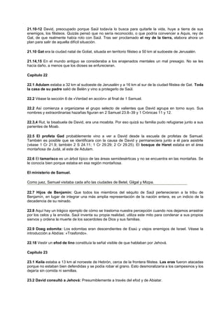 21.10-12 David, preocupado porque Saúl todavía lo busca para quitarle la vida, huye a tierra de sus
enemigos, los filisteos. Quizás pensó que no sería reconocido, o que podría convencer a Aquis, rey de
Gat, de que realmente había roto con Saúl. Tras ser proclamado el rey de la tierra, elabora ahora un
plan para salir de aquella difícil situación.
21.10 Gat era la ciudad natal de Goliat, situada en territorio filisteo a 50 km al sudoeste de Jerusalén.
21.14,15 En el mundo antiguo se consideraba a los enajenados mentales un mal presagio. No se les
hacía daño, a menos que los dioses se enfurecieran.
Capítulo 22
22.1 Adulam estaba a 32 km al sudoeste de Jerusalén y a 16 km al sur de la ciudad filistea de Gat. Toda
la casa de su padre salió de Belén y vino a protegerlo de Saúl.
22.2 Véase la sección 6 de «Verdad en acción» al final de 1 Samuel.
22.2 Así comienza a organizarse el grupo selecto de valientes que David agrupa en torno suyo. Sus
nombres y extraordinarias hazañas figuran en 2 Samuel 23.8–39 y 1 Crónicas 11 y 12.
22.3,4 Rut, la bisabuela de David, era una moabita. Por eso quizá su familia pudo refugiarse junto a sus
parientes de Moab.
22.5 El profeta Gad probablemente vino a ver a David desde la escuela de profetas de Samuel.
También es posible que se identificara con la causa de David y permaneciera junto a él para asistirle
(véase 1 Cr 21.9; también 2 S 24.11; 1 Cr 29.29; 2 Cr 29.25). El bosque de Haret estaba en el área
montañosa de Judá, al este de Adulam.
22.6 El tamarisco es un árbol típico de las áreas semidesérticas y no se encuentra en las montañas. Se
le conocía bien porque estaba en esa región montañosa.
El ministerio de Samuel.
Como juez, Samuel visitaba cada año las ciudades de Betel, Gilgal y Mizpa.
22.7 Hijos de Benjamín: Que todos los miembros del séquito de Saúl pertenecieran a la tribu de
Benjamín, en lugar de integrar una más amplia representación de la nación entera, es un indicio de la
decadencia de su reinado.
22.8 Aquí hay un trágico ejemplo de cómo se trastorna nuestra percepción cuando nos dejamos arrastrar
por los celos y la envidia. Saúl inventa su propia realidad, utiliza este mito para condenar a sus propios
siervos y ordena la muerte de los sacerdotes de Dios y sus familias.
22.9 Doeg edomita: Los edomitas eran descendientes de Esaú y viejos enemigos de Israel. Véase la
introducción a Abdías: «Trasfondo».
22.18 Vestir un efod de lino constituía la señal visible de que hablaban por Jehová.
Capítulo 23
23.1 Keila estaba a 13 km al noroeste de Hebrón, cerca de la frontera filistea. Las eras fueron atacadas
porque no estaban bien defendidas y se podía robar el grano. Esto desmoralizaría a los campesinos y los
dejaría sin comida ni semillas.
23.2 David consultó a Jehová: Presumiblemente a través del efod y de Abiatar.
 
