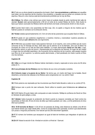 28.3 Todo se ve ahora desde la perspectiva de Israel y Saúl. Los encantadores y adivinos son aquellos
que tratan con los espíritus de los muertos o los ancestros, y aquellos que se ponen en contacto con los
espíritus. Recurrir a los mismos está terminantemente prohibido por la Ley de Dios.
28.4 Gilboa: Se refiere a las colinas que corren hacia el sudeste desde la parte meridional del valle de
Jezreel. Sunem está aproximadamente a 96 km al norte de la ciudad filistea de Ecrón. Esto ilustra lo
lejos que habían avanzado los filisteos dentro del territorio de Israel, amenazando dividir en dos el país.
28.6 Cuando Saúl mató a los sacerdotes de Nob (cap. 22), no apeló a ninguno de los medios que le
habrían puesto en contacto con la dirección divina.
28.7 Endor estaba aproximadamente a 9, 5 km al norte de las posiciones que ocupaba Saúl en Gilboa.
28.10 El grado en que podemos engañarnos a nosotros mismos y racionalizar nuestros pecados es
increíble. Saúl jura por Jehová ante una nigromante.
28.11-19 Antes que puedan hacer nada aparece Samuel, no en espíritu, sino como profeta que de nuevo
comunica al rey el mensaje de Dios. Está claro que la adivina no lo ha llamado, sino que el Señor ha
irrumpido de nuevo en la vida de Saúl para hablarle. La mujer aterrorizada clamó en voz alta, o sea,
literalmente «lanzó un grito de horror», impresionada por la aparición de Samuel. En lugar de dar crédito
a ningún tipo de actividad espiritista o de invocación de los espíritus de los muertos, este pasaje muestra
que Dios es el ser supremo. La adivina queda aterrorizada, y Saúl paralizado de miedo cuando el Dios
vivo los rechaza.
Capítulo 29
29.1 Afec es el lugar donde los filisteos habían derrotado a Israel y capturado el arca cerca de 90 años
antes (4.1).
29.2 Los príncipes de los filisteos eran los líderes de sus cinco principales ciudades.
29.4 Volvería mejor a la gracia de su Señor: Se temía que, en medio del fragor de la batalla, David
desertara y arrancara las cabezas a los filisteos para congraciarse con «su señor» Saúl.
Capítulo 30
30.1 Esto parecía una represalia por las incursiones que David había llevado a cabo en su contra (27.8).
30.6 Aunque casi a punto de caer exhausto, David utiliza la ocasión para fortalecerse en Jehová su
Dios.
30.7, 8 El Salmo 25 pudo haber sido compuesto en este momento. Refleja la confianza de David en Dios
en tiempos de gran peligro y crisis.
30.7 Abiatar había buscado la protección de David cuando la masacre cometida por Saúl contra los
sacerdotes en Nob (22). Él era el único de ellos que había quedado con vida, y a él le pertenecía el único
efod que quedaba.
30.9, 10 El torrente de Besor: A 20–25 km al sudoeste de Ziclag; esta distancia se añade a los 80 km
que habían tenido que viajar desde Afec. Como la ciudad había sido quemada, tuvieron que abandonarla
con pocas o ningunas provisiones. Era natural que los 200 estuviesen agotados.
30.17 El número de hombres que escaparon es igual al total de hombres que integraban el ejército de
David.
30.23–31 Véase la sección 6 de «Verdad en acción» al final de 1 Samuel.
 