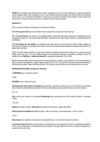 30.26-31 Los regalos que David envía a estas ciudades del sur de Judá constituyen un gesto de gratitud
hacia aquellos que lo han ayudado a él y a sus hombres durante el exilio, así como cierta recompensa
por lo que en su momento le facilitaron. Puede que un motivo adicional sea la política. Estos fueron los
primeros en coronar a David como rey en Hebrón tras la muerte de Saúl.
Capítulo 31
31.1 La victoria de David contrasta con la derrota de Saúl.
31.4 Tenía gran temor porque el deber de los escuderos era cuidar la vida del rey.
31.7 Y los de Israel: Se podía ver la batalla desde el otro lado del valle. Cuando los habitantes de las
ciudades vecinas ven que Israel está derrotado, abandonan los sitios donde residen, entregándoselos a
los filisteos.
31.9 Al templo de sus ídolos: Los filisteos ven esto como un triunfo de sus dioses. Ellos cuelgan la
armadura de Saúl en su templo de la misma manera que David había dedicado la espada de Goliat en el
tabernáculo de Nob.
31.11–13 Saúl había salvado a la gente de Jabes de Galaad del amonita Nahas en su primera acción
militar como rey (cap. 11). Aquí ellos arriesgan sus vidas para expresar su gratitud y lealtad a Saúl. La
distancia entre Bet-san y Jabes de Galaad es de aproximadamente 16 a 18 km.
31.13 Posteriormente, David exhumó los huesos de Saúl y Jonatán, y los trasladó a la tumba familiar en
Zela, en tierra de Benjamín, región natal de Saúl (2 S 21.12–14). Saúl fue coronado aproximadamente a
los 20 años de edad. Reinó durante 40 años. Por lo tanto, tenía 60 años en el momento de su muerte.
VERDAD EN ACCIÓN a través de 1 Samuel
¡QVERDAD que 1 Samuel enseña
Texto
ACCIÓN a que 1 Samuel invita
Orientaciones para crecer en piedad Como padres, tenemos mucho que ver con el destino de nuestros
hijos. Debemos dedicarlos al propósito de Dios y educarlos para que lleven fruto en la vida cristiana.
8.3–13
Cría niños que crezcan en santidad.Comprende que equivocarse en ello puede conducir a grandes
males.
1.22, 28
Dedica tus hijos al Señor. Recuerda que ellos son herencia y regalo del Señor.
Pasos hacia la santidad Santidad es decir «¡No!» al mundo y sus tentaciones, y «¡Sí!» a Dios.
10.19
Descansa en la sabiduría, la fuerza y la purezade Dios, y no en la de los seres humanos.
Lecciones clave en la fe La fe se traduce en obediencia; lo que hacemos pone de manifiesto nuestra fe.
La fe no es meramente una declaración de principios, sino que determina acción, produce obediencia y,
cuando vence, da frutos.
 