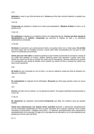3.10
Apréstate a hacer lo que Dios demanda de ti. Conoce que Dios sólo continúa hablando a aquellos que
le obedecen.
15.8–35
Comprende que obedecer a medias es lo mismo que desobedecer. Obedece al Señor en todo y no te
apartes de Él.
15.22, 23
No sustituyas la obediencia a la Palabra de Dios con religiosidad formal. Conoce que Dios repudia la
desobediencia y la rebelión. Comprende que escuchar la Palabra de Dios y no practicarla
(obedecerla) es rechazarla.
17.45–50
No temas a la oposición, aun cuando parezca fuerte y no puedas contar con un mejor apoyo. No olvides
que Dios puede usar tus limitados recursos, cuando estos están acompañados por una gran fe, para
vencer los obstáculos que enfrentas.
Claves para una vida sabia La sabiduría significa en gran medida comprender los principios a través de
los cuales Dios gobierna el universo. Adquirir sabiduría quiere decir aprender a pensar como Dios,
estimar las cosas que Él ama y rechazar las cosas que Él menosprecia. Alcanzar sabiduría es ponerse
en la perspectiva que resulta de adoptar como nuestros los valores de Dios y rechazar los valores que
este mundo representa.
8.22
No dudes de que si persistes en vivir sin Dios, o si oras sin sabiduría, puede que Dios te discipline con
algo que no esperas.
14.6
No sobreestimes la magnitud de las dificultades. Recuerda que Dios logra grandes cosas con pocos
recursos.
16.7
Conoce que Dios mira al corazón, no a la apariencia exterior. No juzgues basándote exclusivamente en
lo que ves.
17.34–37
No desprecies las pequeñas oportunidades.Comprende que ellas nos preparan para las grandes
batallas.
Claves para relacionarnos con quienes tienen autoridad Aprender a relaciónarse apropiadamente
con las autoridades establecidas por Dios es parte importante de la madurez espiritual. Como nuestra
naturaleza es pecaminosa —rebelada contra Dios— no sabemos automáticamente cómo relacionarnos
apropiadamente con la autoridad. Es algo en lo cual debemos ser educados y en lo cual necesitamos ser
guiados por la firme mano del Señor.
8.7, 8
 