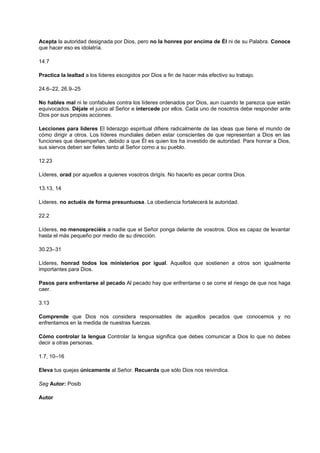 Acepta la autoridad designada por Dios, pero no la honres por encima de Él ni de su Palabra. Conoce
que hacer eso es idolatría.
14.7
Practica la lealtad a los líderes escogidos por Dios a fin de hacer más efectivo su trabajo.
24.6–22, 26.9–25
No hables mal ni te confabules contra los líderes ordenados por Dios, aun cuando te parezca que están
equivocados. Déjale el juicio al Señor e intercede por ellos. Cada uno de nosotros debe responder ante
Dios por sus propias acciones.
Lecciones para líderes El liderazgo espiritual difiere radicalmente de las ideas que tiene el mundo de
cómo dirigir a otros. Los líderes mundiales deben estar conscientes de que representan a Dios en las
funciones que desempeñan, debido a que Él es quien los ha investido de autoridad. Para honrar a Dios,
sus siervos deben ser fieles tanto al Señor como a su pueblo.
12.23
Líderes, orad por aquellos a quienes vosotros dirigís. No hacerlo es pecar contra Dios.
13.13, 14
Líderes, no actuéis de forma presuntuosa. La obediencia fortalecerá la autoridad.
22.2
Líderes, no menospreciéis a nadie que el Señor ponga delante de vosotros. Dios es capaz de levantar
hasta el más pequeño por medio de su dirección.
30.23–31
Líderes, honrad todos los ministerios por igual. Aquellos que sostienen a otros son igualmente
importantes para Dios.
Pasos para enfrentarse al pecado Al pecado hay que enfrentarse o se corre el riesgo de que nos haga
caer.
3.13
Comprende que Dios nos considera responsables de aquellos pecados que conocemos y no
enfrentamos en la medida de nuestras fuerzas.
Cómo controlar la lengua Controlar la lengua significa que debes comunicar a Dios lo que no debes
decir a otras personas.
1.7, 10–16
Eleva tus quejas únicamente al Señor. Recuerda que sólo Dios nos reivindica.
Seg Autor: Posib
Autor
 