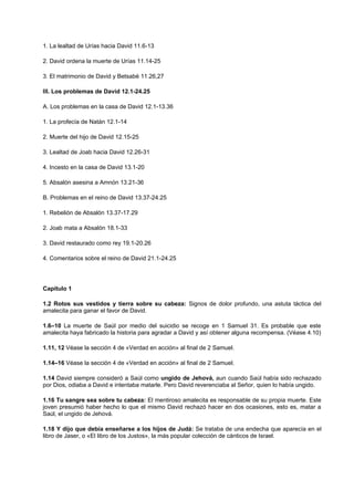 1. La lealtad de Urías hacia David 11.6-13
2. David ordena la muerte de Urías 11.14-25
3. El matrimonio de David y Betsabé 11.26,27
III. Los problemas de David 12.1-24.25
A. Los problemas en la casa de David 12.1-13.36
1. La profecía de Natán 12.1-14
2. Muerte del hijo de David 12.15-25
3. Lealtad de Joab hacia David 12.26-31
4. Incesto en la casa de David 13.1-20
5. Absalón asesina a Amnón 13.21-36
B. Problemas en el reino de David 13.37-24.25
1. Rebelión de Absalón 13.37-17.29
2. Joab mata a Absalón 18.1-33
3. David restaurado como rey 19.1-20.26
4. Comentarios sobre el reino de David 21.1-24.25
Capítulo 1
1.2 Rotos sus vestidos y tierra sobre su cabeza: Signos de dolor profundo, una astuta táctica del
amalecita para ganar el favor de David.
1.6–10 La muerte de Saúl por medio del suicidio se recoge en 1 Samuel 31. Es probable que este
amalecita haya fabricado la historia para agradar a David y así obtener alguna recompensa. (Véase 4.10)
1.11, 12 Véase la sección 4 de «Verdad en acción» al final de 2 Samuel.
1.14–16 Véase la sección 4 de «Verdad en acción» al final de 2 Samuel.
1.14 David siempre consideró a Saúl como ungido de Jehová, aun cuando Saúl había sido rechazado
por Dios, odiaba a David e intentaba matarle. Pero David reverenciaba al Señor, quien lo había ungido.
1.16 Tu sangre sea sobre tu cabeza: El mentiroso amalecita es responsable de su propia muerte. Este
joven presumió haber hecho lo que el mismo David rechazó hacer en dos ocasiones, esto es, matar a
Saúl, el ungido de Jehová.
1.18 Y dijo que debía enseñarse a los hijos de Judá: Se trataba de una endecha que aparecía en el
libro de Jaser, o «El libro de los Justos», la más popular colección de cánticos de Israel.
 