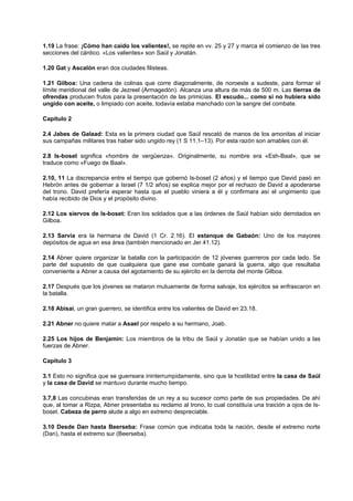1.19 La frase: ¡Cómo han caído los valientes!, se repite en vv. 25 y 27 y marca el comienzo de las tres
secciones del cántico. «Los valientes» son Saúl y Jonatán.
1.20 Gat y Ascalón eran dos ciudades filisteas.
1.21 Gilboa: Una cadena de colinas que corre diagonalmente, de noroeste a sudeste, para formar el
límite meridional del valle de Jezreel (Armagedón). Alcanza una altura de más de 500 m. Las tierras de
ofrendas producen frutos para la presentación de las primicias. El escudo... como si no hubiera sido
ungido con aceite, o limpiado con aceite, todavía estaba manchado con la sangre del combate.
Capítulo 2
2.4 Jabes de Galaad: Esta es la primera ciudad que Saúl rescató de manos de los amonitas al iniciar
sus campañas militares tras haber sido ungido rey (1 S 11.1–13). Por esta razón son amables con él.
2.8 Is-boset significa «hombre de vergüenza». Originalmente, su nombre era «Esh-Baal», que se
traduce como «Fuego de Baal».
2.10, 11 La discrepancia entre el tiempo que gobernó Is-boset (2 años) y el tiempo que David pasó en
Hebrón antes de gobernar a Israel (7 1/2 años) se explica mejor por el rechazo de David a apoderarse
del trono. David prefería esperar hasta que el pueblo viniera a él y confirmara así el ungimiento que
había recibido de Dios y el propósito divino.
2.12 Los siervos de Is-boset: Eran los soldados que a las órdenes de Saúl habían sido derrotados en
Gilboa.
2.13 Sarvia era la hermana de David (1 Cr. 2.16). El estanque de Gabaón: Uno de los mayores
depósitos de agua en esa área (también mencionado en Jer 41.12).
2.14 Abner quiere organizar la batalla con la participación de 12 jóvenes guerreros por cada lado. Se
parte del supuesto de que cualquiera que gane ese combate ganará la guerra, algo que resultaba
conveniente a Abner a causa del agotamiento de su ejército en la derrota del monte Gilboa.
2.17 Después que los jóvenes se mataron mutuamente de forma salvaje, los ejércitos se enfrascaron en
la batalla.
2.18 Abisai, un gran guerrero, se identifica entre los valientes de David en 23.18.
2.21 Abner no quiere matar a Asael por respeto a su hermano, Joab.
2.25 Los hijos de Benjamín: Los miembros de la tribu de Saúl y Jonatán que se habían unido a las
fuerzas de Abner.
Capítulo 3
3.1 Esto no significa que se guerreara ininterrumpidamente, sino que la hostilidad entre la casa de Saúl
y la casa de David se mantuvo durante mucho tiempo.
3.7,8 Las concubinas eran transferidas de un rey a su sucesor como parte de sus propiedades. De ahí
que, al tomar a Rizpa, Abner presentaba su reclamo al trono, lo cual constituía una traición a ojos de Is-
boset. Cabeza de perro alude a algo en extremo despreciable.
3.10 Desde Dan hasta Beerseba: Frase común que indicaba toda la nación, desde el extremo norte
(Dan), hasta el extremo sur (Beerseba).
 