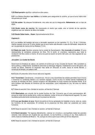 5.20 Baal-perazim significa «Jehová se abre paso».
5.21 Los filisteos llevaban sus ídolos a la batalla para asegurarse la victoria, ya que el arca había sido
recuperada por Israel.
5.23 No subas: No ataques frontalmente, sino esta vez por la retaguardia. Balsameras son un tipo de
árbol.
5.24 Ruido como de marcha: No meramente el viento que sopla, sino el sonido de los ejércitos
angélicos que van delante de ellos a la batalla.
5.25 Desde Geba hasta... Gezer: Aproximadamente 26 km.
Capítulo 6
6.1 Los detalles del traslado del arca a Jerusalén aparecen en los capítulos 13, 15 y 16 de 1 Crónicas.
Habían pasado cerca de 70 años desde que el arca había sido llevada a casa de Abinadab, después de
ser recuperada de manos de los filisteos (1 S 4).
6.2 Baala de Judá: Nombre cananeo de la ciudad de Quiriat-jearim. Era invocado el nombre: El arca
representaba la verdadera presencia de Dios. Por lo tanto, el «nombre» representa aquí toda la
revelación de Dios sobre sí mismo. El arca era para la nación el centro del culto y la más sagrada de sus
posesiones.
Jerusalén: La ciudad de David.
David tomó la fortaleza de Jebus y le cambió el nombre por el de «Ciudad de David». Ello consolidó su
reino política y militarmente. Estableció entonces su liderazgo religioso, trasladando el arca del pacto a la
ciudad de David. Salomón la expandió más tarde en dirección al norte, hacia el monte Moriah, y
construyó el templo y el palacio real.
6.3 Éxodo 25 prescribe cómo mover esta arca sagrada.
6.6,7 Temeridad: Literalmente, «irreverencia». Ni aún a los sacerdotes les estaba permitido tocar el arca
o examinar su contenido debido a su carácter sagrado. Como el arca no estaba siendo trasladada de
acuerdo al mandato de Dios, cuando surgieron las dificultades no hubo manera de hacerles frente. Si el
arca hubiese sido llevada en hombros por los sacerdotes, como estipulaba la Ley, tal cosa no habría
ocurrido.
6.7 Véase la sección 5 de «Verdad en acción» al final de 2 Samuel.
6.10 Obed-edom era oriundo de la ciudad levítica de Gat. Convenía que el arca permaneciera allí,
porque la orden de los levitas tenía, entre sus deberes, cuidar el arca en el tabernáculo sagrado. Su casa
resultaba particularmente bendecida por la presencia del arca.
6.13 Los que llevaban el arca: David encuentra la forma apropiada de trasladar el arca, esto es, sobre
los hombros de los sacerdotes. El símbolo de la presencia de Dios debe ser sostenido por seres
humanos.
6.14 Véase la sección 2 de «Verdad en acción» al final de 2 Samuel.
6.14 David danzaba: Tal regocijo (literalmente, «danzar en círculos»), acompañaba todas las grandes
victorias. Casi siempre son mujeres las que danzan, no los hombres, y menos un rey. Esto explica en
cierto modo la molestia de Mical (v. 16), aunque es obvio que lo que sintió por él fue desprecio.
6.16 Véase la sección 2 de «Verdad en acción» al final de 2 Samuel.
 