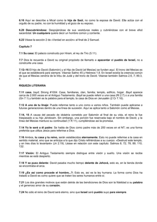 6.16 Aquí se describe a Mical como la hija de Saúl, no como la esposa de David. Ella actúa con el
orgullo de su padre, no con la humildad y el gozo de su esposo.
6.20 Descubriéndose: Despojándose de sus vestiduras reales y cubriéndose con el breve efod
sacerdotal. Un cualquiera quiere decir un hombre común y corriente.
6.23 Véase la sección 2 de «Verdad en acción» al final de 2 Samuel.
Capítulo 7
7.1 Su casa: El palacio construido por Hiram, el rey de Tiro (5.11).
7.7 Dios le recuerda a David su original propósito de llamarlo a apacentar el pueblo de Israel, no a
construirle una casa.
7.12–16 El hijo de David (Salomón) y el Hijo de David (el Mesías) se funden aquí. El trono del Mesías es
el que se establecerá para siempre. Véanse Salmo 45 y Hebreos 1.8. En Israel existía la creencia común
de que el Mesías vendría de la tribu de Judá y del trono de David. Véanse también Salmos 2.6, 7; 89.3,
4.
RIQUEZA LITERARIA
7.11 casa, bayit; Strong #1004: Casa, familiares, clan, familia; templo, edificio, hogar. Bayit aparece
cerca de 2.000 veces en el Antiguo Testamento. Bayit se puede referir a una casa (Rt 2.7) o a una familia
(Gn 7.1) y también es la palabra para el templo, la casa de Dios en Jerusalén (2 Cr 7.16).
7.12 A uno de tu linaje: Puede referirse tanto a uno como a varios niños. También puede aplicarse a
futuras generaciones dentro de una línea de sucesión. Aquí se aplica tanto a Salomón como al Mesías.
7.14, 15 A causa del pecado de idolatría cometido por Salomón al final de su vida, el reino le fue
traspasado a su hijo Jeroboam. Sin embargo, una porción fue reservada bajo el nombre de David, y la
línea del Mesías mantuvo su continuidad (1 R 11), cumpliéndose así la promesa.
7.14 Yo le seré a él padre: Se habla de Dios como padre más de 200 veces en el NT; es una forma
preferida que utiliza Jesús para referirse a Dios.
7.16 Ambos, tu casa y tu reino, serán establecidos eternamente. Esto no puede referirse a la casa en
sentido material, sino que se anticipa a lo que dijo Cristo refiriéndose a su cuerpo: «Destruid este templo,
y en tres días lo levantaré» (Jn 2.19). Léase en relación con este capítulo: Salmos 8; 72; 78; 89; 110;
132.
7.17 Visión: El Antiguo Testamento siempre distingue entre visión y sueño. Una visión se recibe
mientras se está despierto.
7.18 Y se puso delante: David pasaba mucho tiempo delante de Jehová, esto es, en la tienda donde
se encontraba el arca.
7.19 ¿Es así como procede el hombre...?: Esto es, así es la ley humana. La forma como Dios ha
tratado a David es como quiere que se traten los seres humanos entre sí.
7.21 Los dos grandes motivos que están detrás de las bendiciones de Dios son la fidelidad a su palabra
y el generoso amor de su corazón.
7.24 No sólo el reino de David será eterno, sino que Israel será pueblo suyo para siempre.
 