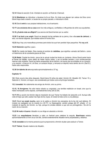 12.14 Véase la sección 5 de «Verdad en acción» al final de 2 Samuel.
12.14 Blasfemar es ridiculizar y devaluar la fe en Dios. Es triste que alguien tan celoso de Dios como
David haya dado ocasión, a causa de su propio pecado, a ridiculizar a Dios.
12.16 David entró a sus propias habitaciones, no al santuario.
12.17 Los ancianos de su casa eran los más antiguos, confiables e influyentes de entre sus ayudantes.
12.18 ¿Cuánto más se afligirá? Los siervos de David temían por su señor.
12.20 Y se lavó y se ungió: David se despojó de las señales de su pena y fue a la casa de Jehová, o
sea, a la tienda sagrada, que estaba sobre el monte Sion.
12.23 Aquí hay una maravillosa promesa para todos los que han perdido hijos pequeños: Yo voy a él.
12.24 Salomón significa «paz».
12.25 Por medio de Natán, Dios manda el nombre de Jedidías, que significa «amado del Señor», como
un testimonio de la constante gracia de Dios.
12.26 Rabá: Capital de Amón, cerca de la actual ciudad de Amán en Jordania. Ahora David parte hacia
el frente de batalla, como debió de haber hecho antes, y así el terrible pecado y sus consecuencias
habrían sido evitados. David se había arrepentido de la traición y la lujuria que se anidaba en su corazón,
y su oración: «Crea en mí, oh Dios, un corazón limpio, y renueva un espíritu recto dentro de mí» (Sal 51),
había sido respondida.
12.30 Un talento de oro equivalía aproximadamente a 37 kg.
Capítulo 13
13.1 Esto ocurre dos años después. David tiene 53 años de edad, Amnón 22, Absalón 20, Tamar 15 y
Salomón 2. Amnón, el mayor, era considerado por todos como el príncipe heredero.
13.3 Jonadab: No solamente era amigo de Amnón, sino su primo.
13.15, 16 Arrojarme: No sólo había robado su virginidad, una terrible maldición en Israel, sino que la
había rechazado como esposa, contradiciendo la ley (Dt 22.29).
13.17,18 La acción de Amnón deja la impresión de que Tamar ha tratado de seducirlo a él. Aunque ella
viste el traje que sólo usaban las hijas de los reyes, el criado la trata como a una plebeya.
13.21 David se enojó mucho, pero no le aplica a Amnón los preceptos de la ley tal cual debiera. El
incesto se castigaba con la muerte (Lv 20.17). La Septuaginta, versión griega del AT, añade: «Y no
molestó el espíritu de Amnón, su hijo, porque lo amaba debido a que era su primogénito». He ahí la
razón de su inacción.
13.22 Ni malo ni bueno: Absalón no se dirige en absoluto a Amnón.
13.23 Los esquiladores llevaban a cabo un festival para celebrar la esquila. Baal-hazor estaba
aproximadamente a 9 km al sur de Silo, donde evidentemente Absalón tenía propiedades y rebaños.
13.32 Jonadab es la misma persona que le proporcionó a Amnón el plan para seducir a Tamar.
13.37 Talmai: Abuelo materno de Absalón.
 