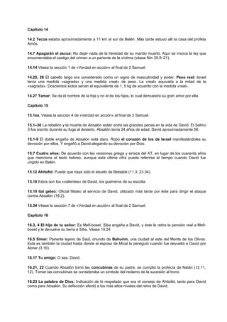 Capítulo 14
14.2 Tecoa estaba aproximadamente a 11 km al sur de Belén. Más tarde estuvo allí la casa del profeta
Amós.
14.7 Apagarán el ascua: No dejar nada de la heredad de su marido muerto. Aquí se invoca la ley que
encomendaba el castigo del crimen a un pariente de la víctima (véase Nm 35.9–21).
14.14 Véase la sección 1 de «Verdad en acción» al final de 2 Samuel.
14.25, 26 El cabello largo era considerado como un signo de masculinidad y poder. Peso real: Israel
tenía una medida «sagrada» y una medida «real» de peso. La «real» equivalía a la mitad de la
«sagrada». Doscientos siclos serían el equivalente de 1, 5 kg de acuerdo con la medida «real».
14.27 Tamar: Se da el nombre de la hija y no el de los hijos, lo cual demuestra su gran amor por ella.
Capítulo 15
15.1ss. Véase la sección 4 de «Verdad en acción» al final de 2 Samuel.
15.1–30 La rebelión y la muerte de Absalón están entre las grandes penas en la vida de David. El Salmo
3 fue escrito durante su fuga al desierto. Absalón tenía 24 años de edad, David aproximadamente 56.
15.1-9 El doble engaño de Absalón está claro. Robó el corazón de los de Israel manifestándoles su
devoción por ellos. Y engañó a David alegando su devoción por Dios.
15.7 Cuatro años: De acuerdo con las versiones griega y siríaca del AT, en lugar de los cuarenta años
que menciona el texto hebreo, aunque esta última cifra puede referirse al tiempo cuando David fue
ungido en Belén.
15.12 Ahitofel: Puede que haya sido el abuelo de Betsabé (11.3; 23.34).
15.18 Estos son los «valientes» de David, los guerreros de su escolta.
15.19 Itai geteo: Oficial filisteo al servicio de David, utilizado más tarde por éste para dirigir el ataque
contra Absalón (18.2).
15.34 Véase la sección 7 de «Verdad en acción» al final de 2 Samuel.
Capítulo 16
16.3, 4 El hijo de tu señor: Es Mefi-boset. Siba engaña a David, y éste le retira la pensión real a Mefi-
boset y le devuelve su tierra a Siba. Véase 19.24.
16.5 Simei: Pariente lejano de Saúl, oriundo de Bahurim, una ciudad al este del Monte de los Olivos.
Esta es también la ciudad hasta donde el esposo de Mical la persiguió cuando fue devuelta a David por
Abner (3.16).
16.17 Tu amigo: O sea, David.
16.21, 22 Cuando Absalón tomó las concubinas de su padre, se cumplió la profecía de Natán (12.11,
12). Tomar las concubinas se consideraba un símbolo del reclamo de la sucesión al trono.
16.23 La palabra de Dios: Indicación de lo respetado que era el consejo de Ahitofel, tanto para David
como para Absalón. Su defección afectó a los más altos niveles del reino de David.
 
