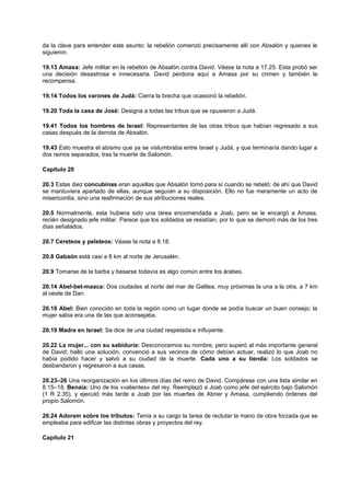 da la clave para entender este asunto: la rebelión comenzó precisamente allí con Absalón y quienes le
siguieron.
19.13 Amasa: Jefe militar en la rebelión de Absalón contra David. Véase la nota a 17.25. Esta probó ser
una decisión desastrosa e innecesaria. David perdona aquí a Amasa por su crimen y también le
recompensa.
19.14 Todos los varones de Judá: Cierra la brecha que ocasionó la rebelión.
19.20 Toda la casa de José: Designa a todas las tribus que se opusieron a Judá.
19.41 Todos los hombres de Israel: Representantes de las otras tribus que habían regresado a sus
casas después de la derrota de Absalón.
19.43 Esto muestra el abismo que ya se vislumbraba entre Israel y Judá, y que terminaría dando lugar a
dos reinos separados, tras la muerte de Salomón.
Capítulo 20
20.3 Estas diez concubinas eran aquellas que Absalón tomó para sí cuando se rebeló; de ahí que David
se mantuviera apartado de ellas, aunque seguían a su disposición. Ello no fue meramente un acto de
misericordia, sino una reafirmación de sus atribuciones reales.
20.5 Normalmente, esta hubiera sido una tarea encomendada a Joab, pero se le encargó a Amasa,
recién designado jefe militar. Parece que los soldados se resistían, por lo que se demoró más de los tres
días señalados.
20.7 Cereteos y peleteos: Véase la nota a 8.18.
20.8 Gabaón está casi a 8 km al norte de Jerusalén.
20.9 Tomarse de la barba y besarse todavía es algo común entre los árabes.
20.14 Abel-bet-maaca: Dos ciudades al norte del mar de Galilea, muy próximas la una a la otra, a 7 km
al oeste de Dan.
20.18 Abel: Bien conocido en toda la región como un lugar donde se podía buscar un buen consejo; la
mujer sabia era una de las que aconsejaba.
20.19 Madre en Israel: Se dice de una ciudad respetada e influyente.
20.22 La mujer... con su sabiduría: Desconocemos su nombre, pero superó al más importante general
de David; halló una solución, convenció a sus vecinos de cómo debían actuar, realizó lo que Joab no
había podido hacer y salvó a su ciudad de la muerte. Cada uno a su tienda: Los soldados se
desbandaron y regresaron a sus casas.
20.23–26 Una reorganización en los últimos días del reino de David. Compárese con una lista similar en
8.15–18. Benaía: Uno de los «valientes» del rey. Reemplazó a Joab como jefe del ejército bajo Salomón
(1 R 2.35), y ejecutó más tarde a Joab por las muertes de Abner y Amasa, cumpliendo órdenes del
propio Salomón.
20.24 Adoram sobre los tributos: Tenía a su cargo la tarea de reclutar la mano de obra forzada que se
empleaba para edificar las distintas obras y proyectos del rey.
Capítulo 21
 