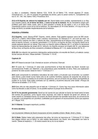 «y dijo» o «contestó». Véanse Salmos 12.6; 18.30. En el Salmo 119, <imrah aparece 21 veces,
incluyendo el v. 11: «En mi corazón he guardado tus dichos, para no pecar contra ti». Compárense con
los vv. 67, 154, 162; Salmo 138.2; Proverbios 30.5.
23.2–4 El Espíritu de Jehová ha hablado por mí: David habla como profeta, representando a un Rey
que imparte justicia, en el temor de Dios, y como la luz de la mañana. No se necesitaría ningún don
profético para decir estas cosas, pero sí para penetrar a través de los siglos y ver a un futuro Rey
impartiendo justicia «como la luz de la mañana». En Apocalipsis 22.16 Cristo declara: «Yo soy la raíz y el
linaje de David, la estrella resplandeciente de la mañana».
RIQUEZA LITERARIA
23.2 Espíritu, ruach; Strong #7307: Espíritu, viento, aliento. Esta palabra aparece cerca de 400 veces.
Job 37.21 y Salmo 148.8 hablan sobre «vientos» tormentosos. En Génesis 6.17, «el ruach de vida», se
traduce como «espíritu de vida» o «aliento de vida». Generalmente se le traduce como «espíritu», ya sea
este el espíritu humano, un espíritu perturbador (1 S 16.23) o el Espíritu de Dios. Al Espíritu Santo se le
presta especial atención en Isaías: Dios puso su Espíritu sobre el Mesías (42.1); el Señor lo derramará
sobre los descendientes de Israel (44.3); Jehovã y su Espíritu enviaron al Ungido (48.16, una referencia
al Dios trino); el Espíritu de Dios comisionó y fortaleció al Mesías (61.1–3); véase también 59.19, 21.
23.8–39 Una relación de guerreros distinguidos pertenecientes a la escolta de David y al selecto cuerpo
de las fuerzas del reino. Véase también 1 Crónicas 11.10–47.
Capítulo 24
24.1–17 Véase la sección 5 de «Verdad en acción» al final de 2 Samuel.
24.1 El autor de 1 Crónicas 21 sitúa este acontecimiento al final del reinado de David, durante sus
conversaciones finales con Salomón y los preparativos para transferirle el reino. Para una explicación
posterior de este suceso véase la nota a 1 Crónicas 21.1.
24.3 Joab comprendió la verdadera naturaleza de esta orden y el pecado que encerraba. La cuestión
para David y para Israel nunca había sido la de cuántos hombres capaces de empuñar las armas se
disponía. Su fuerza no residía en el número de guerreros, sino en el hecho de que Señor acompañaba al
pueblo en su lucha. Esta orden contrasta con su valiente y ecuánime discurso ante Goliat. «Porque de
Jehová es la batalla» (1 S 17.47).
24.9 Esta cifra es más pequeña que el total de 1 Crónicas 21. Como hay muy poca información sobre
cómo fue llevado a cabo el censo, no es posible explicar el porqué de la diferencia.
24.10 Yo he pecado gravemente: David se da cuenta de que calcular la fuerza de Israel sobre la base
del número de guerreros, como hacían otras naciones, era violar la relación de Israel con Jehová, en
quien residía su verdadera fuerza. El corazón de David siempre fue sensible hacia Dios; se convencía de
su pecado y se arrepentía con prontitud, cualidades que le ganaron el reconocimiento divino que aparece
en 1 Reyes 14.8.
24.11 Vidente: Consejero espiritual y profeta.
El reino davídico.
Las incursiones militares de David incorporaron al reino israelita a Edom, Moab, Amón y Soba.
24.13 Siete: Deben haber sido solamente tres años, tal como se menciona en 1 Crónicas 21.12. Estas
tres plagas indican que el Señor no sólo estaba descontento con David, sino disgustado con toda la
nación. Véase al respecto v. 1. El motivo exacto de su ira no se explica.
 