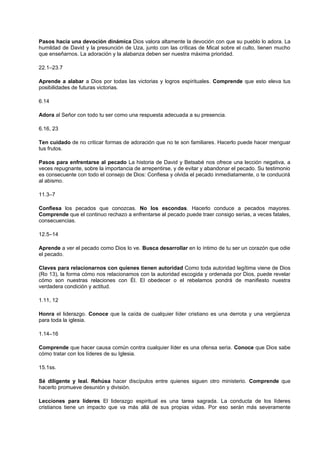 Pasos hacia una devoción dinámica Dios valora altamente la devoción con que su pueblo lo adora. La
humildad de David y la presunción de Uza, junto con las críticas de Mical sobre el culto, tienen mucho
que enseñarnos. La adoración y la alabanza deben ser nuestra máxima prioridad.
22.1–23.7
Aprende a alabar a Dios por todas las victorias y logros espirituales. Comprende que esto eleva tus
posibilidades de futuras victorias.
6.14
Adora al Señor con todo tu ser como una respuesta adecuada a su presencia.
6.16, 23
Ten cuidado de no criticar formas de adoración que no te son familiares. Hacerlo puede hacer menguar
tus frutos.
Pasos para enfrentarse al pecado La historia de David y Betsabé nos ofrece una lección negativa, a
veces repugnante, sobre la importancia de arrepentirse, y de evitar y abandonar el pecado. Su testimonio
es consecuente con todo el consejo de Dios: Confiesa y olvida el pecado inmediatamente, o te conducirá
al abismo.
11.3–7
Confiesa los pecados que conozcas. No los escondas. Hacerlo conduce a pecados mayores.
Comprende que el continuo rechazo a enfrentarse al pecado puede traer consigo serias, a veces fatales,
consecuencias.
12.5–14
Aprende a ver el pecado como Dios lo ve. Busca desarrollar en lo íntimo de tu ser un corazón que odie
el pecado.
Claves para relacionarnos con quienes tienen autoridad Como toda autoridad legítima viene de Dios
(Ro 13), la forma cómo nos relacionamos con la autoridad escogida y ordenada por Dios, puede revelar
cómo son nuestras relaciones con Él. El obedecer o el rebelamos pondrá de manifiesto nuestra
verdadera condición y actitud.
1.11, 12
Honra el liderazgo. Conoce que la caída de cualquier líder cristiano es una derrota y una vergüenza
para toda la iglesia.
1.14–16
Comprende que hacer causa común contra cualquier líder es una ofensa seria. Conoce que Dios sabe
cómo tratar con los líderes de su Iglesia.
15.1ss.
Sé diligente y leal. Rehúsa hacer discípulos entre quienes siguen otro ministerio. Comprende que
hacerlo promueve desunión y división.
Lecciones para líderes El liderazgo espiritual es una tarea sagrada. La conducta de los líderes
cristianos tiene un impacto que va más allá de sus propias vidas. Por eso serán más severamente
 