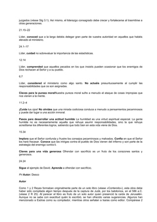 juzgados (véase Stg 3.1). Así mismo, el liderazgo consagrado debe crecer y fortalecerse al trasmitirse a
otras generaciones.
21.15–22
Líder, conoced que a la larga debéis delegar gran parte de vuestra autoridad en aquellos que habéis
elevado al ministerio.
24.1–17
Líder, cuidad no sobrevaluar la importancia de las estadísticas.
12.14
Líder, comprended que aquellos pecados en los que insistís pueden ocasionar que los enemigos de
Dios rechacen al Señor y a su pueblo.
6.7
Líder, considered el ministerio como algo santo. No actuéis presuntuosamente al cumplir las
responsabilidades que os son asignadas.
Claves para la pureza moralNuestra pureza moral sufre a menudo el ataque de cosas impropias que
nos vienen a la mente.
11.2–4
¡Cuida tus ojos! No olvides que una mirada codiciosa conduce a menudo a pensamientos pecaminosos
y puede dar lugar a una acción inmoral.
Pasos para desarrollar una actitud humilde La humildad es una virtud espiritual especial. La gente
humilde no es necesariamente aquella que rehuye asumir responsabilidades, sino la que rehuye
acreditarse los diferentes logros, sabiendo que todo bien en esta vida viene de Dios.
15.34
Implora que el Señor confunda y frustre los consejos pecaminosos y malvados. Confía en que el Señor
los hará fracasar. Conoce que las intrigas contra el pueblo de Dios vienen del infierno y son parte de la
estrategia del enemigo contra ti.
Claves para una vida generosa Ofrendar con sacrificio es un fruto de los corazones santos y
generosos.
24.24
Sigue el ejemplo de David. Aprende a ofrendar con sacrificio.
Pri Autor: Desco
Autor
Como 1 y 2 Reyes formaban originalmente parte de un solo libro (véase «Contenido»), esta obra debe
haber sido compilada algún tiempo después de la captura de Judá, por los babilonios, en el 586 a.C.
(véase 2 R 25). Al parecer el libro es fruto de un solo autor quien presenció la caída de Jerusalén.
Aunque no se sabe con exactitud quién lo escribió, se han ofrecido varias sugerencias. Algunos han
mencionado a Esdras como su compilador, mientras otros señalan a Isaías como editor. Compárese 2
 