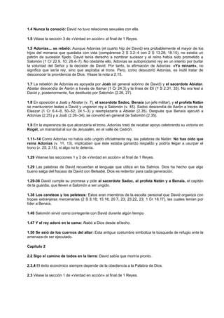 1.4 Nunca la conoció: David no tuvo relaciones sexuales con ella.
1.5 Véase la sección 3 de «Verdad en acción» al final de 1 Reyes.
1.5 Adonías... se rebeló: Aunque Adonías (el cuarto hijo de David) era probablemente el mayor de los
hijos del monarca que quedaba con vida (compárense 2 S 3.2–4 con 2 S 13.28; 18.15), no existía un
patrón de sucesión fijado. David tenía derecho a nombrar sucesor y el reino había sido prometido a
Salomón (1 Cr 22.9, 10; 28.4–7). No obstante ello, Adonías se autoproclamó rey en un intento por burlar
la voluntad del Señor y la decisión de David. Por tanto, la afirmación de Adonías: «Yo reinaré», no
significa que sería rey, sino que aspiraba al trono. Pero, como descubrió Adonías, es inútil tratar de
desconocer la providencia de Dios. Véase la nota a 2.15.
1.7 La rebelión de Adonías es apoyada por Joab (el general sobrino de David) y el sacerdote Abiatar.
Abiatar descendía de Aarón a través de Itamar (1 Cr 24.3) y la línea de Elí (1 S 2.31, 33). No era leal a
David y, posteriormente, fue destituido por Salomón (2.26, 27).
1.8 En oposición a Joab y Abiatar (v. 7), el sacerdote Sadoc, Benaía (un jefe militar), y el profeta Natán
se mantuvieron leales a David y ungieron rey a Salomón (v. 45). Sadoc descendía de Aarón a través de
Eleazar (1 Cr 6.4–8, 50–52; 24.1–3) y reemplazaría a Abiatar (2.35). Después que Benaía ejecutó a
Adonías (2.25) y a Joab (2.26–34), se convirtió en general de Salomón (2.35).
1.9 En la esperanza de que alcanzaría el trono, Adonías trató de recabar apoyo celebrando su victoria en
Rogel, un manantial al sur de Jerusalén, en el valle de Cedrón.
1.11–14 Como Adonías no había sido ungido oficialmente rey, las palabras de Natán: No has oído que
reina Adonías (v. 11, 13), implicaban que éste estaba ganando respaldo y podría llegar a usurpar el
trono (v. 25; 2.15), si algo no lo detenía.
1.29 Véanse las secciones 1 y 3 de «Verdad en acción» al final de 1 Reyes.
1.29 Las palabras de David recuerdan el lenguaje que utiliza en los Salmos. Dios ha hecho que algo
bueno salga del fracaso de David con Betsabé. Dios es redentor para cada generación.
1.29-36 David cumple su promesa y pide al sacerdote Sadoc, al profeta Natán y a Benaía, el capitán
de la guardia, que lleven a Salomón a ser ungido.
1.38 Los cereteos y los peleteos: Estos eran miembros de la escolta personal que David organizó con
tropas extranjeras mercenarias (2 S 8.18; 15.18; 20.7, 23; 23.22, 23; 1 Cr 18.17), las cuales tenían por
líder a Benaía.
1.46 Salomón sirvió como corregente con David durante algún tiempo.
1.47 Y el rey adoró en la cama: Alabó a Dios desde el lecho.
1.50 Se asió de los cuernos del altar: Esta antigua costumbre simboliza la búsqueda de refugio ante la
amenaza de ser ejecutado.
Capítulo 2
2.2 Sigo el camino de todos en la tierra: David sabía que moriría pronto.
2.3,4 El éxito económico siempre depende de la obediencia a la Palabra de Dios.
2.3 Véase la sección 1 de «Verdad en acción» al final de 1 Reyes.
 