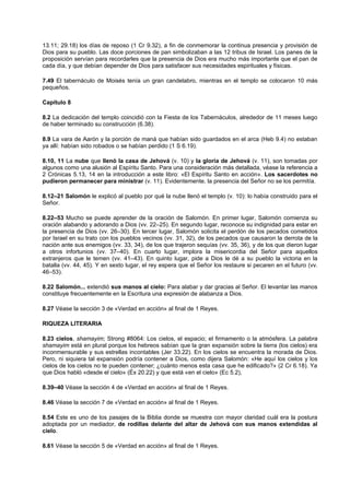 13.11; 29.18) los días de reposo (1 Cr 9.32), a fin de conmemorar la continua presencia y provisión de
Dios para su pueblo. Las doce porciones de pan simbolizaban a las 12 tribus de Israel. Los panes de la
proposición servían para recordarles que la presencia de Dios era mucho más importante que el pan de
cada día, y que debían depender de Dios para satisfacer sus necesidades espirituales y físicas.
7.49 El tabernáculo de Moisés tenía un gran candelabro, mientras en el templo se colocaron 10 más
pequeños.
Capítulo 8
8.2 La dedicación del templo coincidió con la Fiesta de los Tabernáculos, alrededor de 11 meses luego
de haber terminado su construcción (6.38).
8.9 La vara de Aarón y la porción de maná que habían sido guardados en el arca (Heb 9.4) no estaban
ya allí: habían sido robados o se habían perdido (1 S 6.19).
8.10, 11 La nube que llenó la casa de Jehová (v. 10) y la gloria de Jehová (v. 11), son tomadas por
algunos como una alusión al Espíritu Santo. Para una consideración más detallada, véase la referencia a
2 Crónicas 5.13, 14 en la introducción a este libro: «El Espíritu Santo en acción». Los sacerdotes no
pudieron permanecer para ministrar (v. 11). Evidentemente, la presencia del Señor no se los permitía.
8.12–21 Salomón le explicó al pueblo por qué la nube llenó el templo (v. 10): lo había construido para el
Señor.
8.22–53 Mucho se puede aprender de la oración de Salomón. En primer lugar, Salomón comienza su
oración alabando y adorando a Dios (vv. 22–25). En segundo lugar, reconoce su indignidad para estar en
la presencia de Dios (vv. 26–30). En tercer lugar, Salomón solicita el perdón de los pecados cometidos
por Israel en su trato con los pueblos vecinos (vv. 31, 32), de los pecados que causaron la derrota de la
nación ante sus enemigos (vv. 33, 34), de los que trajeron sequías (vv. 35, 36), y de los que dieron lugar
a otros infortunios (vv. 37–40). En cuarto lugar, implora la misericordia del Señor para aquellos
extranjeros que le temen (vv. 41–43). En quinto lugar, pide a Dios le dé a su pueblo la victoria en la
batalla (vv. 44, 45). Y en sexto lugar, el rey espera que el Señor los restaure si pecaren en el futuro (vv.
46–53).
8.22 Salomón... extendió sus manos al cielo: Para alabar y dar gracias al Señor. El levantar las manos
constituye frecuentemente en la Escritura una expresión de alabanza a Dios.
8.27 Véase la sección 3 de «Verdad en acción» al final de 1 Reyes.
RIQUEZA LITERARIA
8.23 cielos, shamayim; Strong #8064: Los cielos, el espacio; el firmamento o la atmósfera. La palabra
shamayim está en plural porque los hebreos sabían que la gran expansión sobre la tierra (los cielos) era
inconmensurable y sus estrellas incontables (Jer 33.22). En los cielos se encuentra la morada de Dios.
Pero, ni siquiera tal expansión podría contener a Dios, como dijera Salomón: «He aquí los cielos y los
cielos de los cielos no te pueden contener; ¿cuánto menos esta casa que he edificado?» (2 Cr 6.18). Ya
que Dios habló «desde el cielo» (Éx 20.22) y que está «en el cielo» (Ec 5.2),
8.39–40 Véase la sección 4 de «Verdad en acción» al final de 1 Reyes.
8.46 Véase la sección 7 de «Verdad en acción» al final de 1 Reyes.
8.54 Este es uno de los pasajes de la Biblia donde se muestra con mayor claridad cuál era la postura
adoptada por un mediador, de rodillas delante del altar de Jehová con sus manos extendidas al
cielo.
8.61 Véase la sección 5 de «Verdad en acción» al final de 1 Reyes.
 