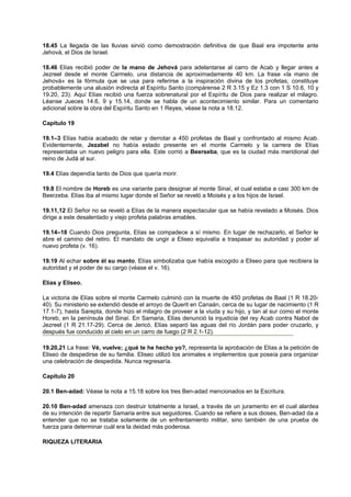 18.45 La llegada de las lluvias sirvió como demostración definitiva de que Baal era impotente ante
Jehová, el Dios de Israel.
18.46 Elías recibió poder de la mano de Jehová para adelantarse al carro de Acab y llegar antes a
Jezreel desde el monte Carmelo, una distancia de aproximadamente 40 km. La frase «la mano de
Jehová» es la fórmula que se usa para referirse a la inspiración divina de los profetas; constituye
probablemente una alusión indirecta al Espíritu Santo (compárense 2 R 3.15 y Ez 1.3 con 1 S 10.6, 10 y
19.20, 23). Aquí Elías recibió una fuerza sobrenatural por el Espíritu de Dios para realizar el milagro.
Léanse Jueces 14.6, 9 y 15.14, donde se habla de un acontecimiento similar. Para un comentario
adicional sobre la obra del Espíritu Santo en 1 Reyes, véase la nota a 18.12.
Capítulo 19
19.1–3 Elías había acabado de retar y derrotar a 450 profetas de Baal y confrontado al mismo Acab.
Evidentemente, Jezabel no había estado presente en el monte Carmelo y la carrera de Elías
representaba un nuevo peligro para ella. Este corrió a Beerseba, que es la ciudad más meridional del
reino de Judá al sur.
19.4 Elías dependía tanto de Dios que quería morir.
19.8 El nombre de Horeb es una variante para designar al monte Sinaí, el cual estaba a casi 300 km de
Beerzeba. Elías iba al mismo lugar donde el Señor se reveló a Moisés y a los hijos de Israel.
19.11,12 El Señor no se reveló a Elías de la manera espectacular que se había revelado a Moisés. Dios
dirige a este desalentado y viejo profeta palabras amables.
19.14–18 Cuando Dios pregunta, Elías se compadece a sí mismo. En lugar de rechazarlo, el Señor le
abre el camino del retiro. El mandato de ungir a Eliseo equivalía a traspasar su autoridad y poder al
nuevo profeta (v. 16).
19.19 Al echar sobre él su manto, Elías simbolizaba que había escogido a Eliseo para que recibiera la
autoridad y el poder de su cargo (véase el v. 16).
Elías y Eliseo.
La victoria de Elías sobre el monte Carmelo culminó con la muerte de 450 profetas de Baal (1 R 18.20-
40). Su ministerio se extendió desde el arroyo de Querit en Canaán, cerca de su lugar de nacimiento (1 R
17.1-7), hasta Sarepta, donde hizo el milagro de proveer a la viuda y su hijo, y tan al sur como el monte
Horeb, en la península del Sinaí. En Samaria, Elías denunció la injusticia del rey Acab contra Nabot de
Jezreel (1 R 21.17-29). Cerca de Jericó, Elías separó las aguas del río Jordán para poder cruzarlo, y
después fue conducido al cielo en un carro de fuego (2 R 2.1-12).
19.20,21 La frase: Vé, vuelve; ¿qué te he hecho yo?, representa la aprobación de Elías a la petición de
Eliseo de despedirse de su familia. Eliseo utilizó los animales e implementos que poseía para organizar
una celebración de despedida. Nunca regresaría.
Capítulo 20
20.1 Ben-adad: Véase la nota a 15.18 sobre los tres Ben-adad mencionados en la Escritura.
20.10 Ben-adad amenaza con destruir totalmente a Israel, a través de un juramento en el cual alardea
de su intención de repartir Samaria entre sus seguidores. Cuando se refiere a sus dioses, Ben-adad da a
entender que no se trataba solamente de un enfrentamiento militar, sino también de una prueba de
fuerza para determinar cuál era la deidad más poderosa.
RIQUEZA LITERARIA
 