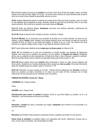 22.1–4 Acab recaba el concurso de Josafat en su lucha contra Siria. El hijo de Josafat, Joram, se había
casado con la hija de Acab, Atalía. En el cap. 15 vemos a Asa reinando en Judá mientras Acab ocupa el
trono en el norte; ahora Josafat ha ascendido al trono en el sur.
22.5-8 Josafat sabiamente insiste en solicitar el consejo divino antes de iniciar la guerra, pero no confía
en las palabras de los profetas de Acab, dándose cuenta de que sólo les preocupa decir lo que éste
quiere escuchar. Ello confirma la repulsión que siente Acab por Micaías.
22.11,12 Antes que Micaías llegara, Sedequías pronuncia una profecía optimista, confirmando las
palabras de los profetas de Acab.
22.14–28 Véase la sección 6 de «Verdad en acción» al final de 1 Reyes.
22.15–23 Micaías, en un encuentro muy parecido al de Elías en el monte Carmelo, se puso en pie,
solitario, y dijo la verdad. Acab, Josafat y los profetas preferían creer una mentira, en lugar de conocer la
voluntad de Dios. El Señor no es padre del engaño; el diablo lo es (Jn. 8.44). De manera que Dios
permitió a un espíritu maligno llevar a cabo lo que Satanás siempre intenta hacer.
22.17 Jesús utiliza esta metáfora de las ovejas que no tienen pastor en Marcos 6.34.
22.24, 25 Una bofetada en la cara era considerada un insulto horrible. Las palabras de Sedequías
implican que creía que su profecía era genuina, no una mentira. El Espíritu de Jehová: Sedequías
afirma que su profecía ha sido inspirada por el Espíritu de Dios y reta a Micaías a probar lo contrario.
Sólo los acontecimientos futuros traerían la respuesta sobre quién tenía la razón (v. 25).
22.41–50 Reyes explica ahora que Josafat había comenzado a reinar en Judá. Cuarto soberano del
reino sureño, Josafat era un monarca dedicado a Dios, al igual que Asa su padre. Para más información
sobre los notables logros de Josafat, véase 2 Crónicas 17–19.
22.51–53 Volviendo a lo que sucedía en el norte, 1 Reyes termina explicando que Ocozías, el hijo de
Acab con Jezabel, se había convertido en el octavo rey de Israel. El libro concluye con la triste
observación de que Ocozías era tan malvado como sus padres.
VERDAD EN ACCIÓN a través de 1 Reyes
¡QVERDAD que 1 Reyes enseña
Texto
ACCIÓN a que 1 Reyes invita
Orientaciones para crecer en piedad El piadoso confía en que Dios edifica su carácter, su fe y su
integridad, y que recompensa a los que le son fieles.
1.29
Recuerda y cumple los votos y promesas que hagas. Asegúrate que el Señor te ha escuchado y te
permitirá realizarlos.
2.3
Recuerda que el Señor hace prosperar y garantiza el éxito a aquellos que andan en sus caminos.
Pasos hacia la santidad La santidad implica vivir separados del mundo. Adentrarse, aunque sea un
poco, en las cosas mundanas, nos compromete con ellas.
 