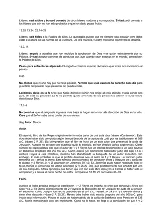 Líderes, sed sabios y buscad consejo de otros líderes maduros y consagrados. Evitad pedir consejo a
los líderes que aún no han sido probados y que han dado pocos frutos.
12.28; 13.34; 22.14–28
Líderes, sed fieles a la Palabra de Dios. Lo que digáis puede que no siempre sea popular, pero debe
estar a la altura de las normas de la Escritura. De otra manera, vuestro ministerio promoverá la idolatría.
15.3, 11
Líderes, seguid a aquellos que han recibido la aprobación de Dios y se guían estrictamente por su
Palabra. Evitad adoptar patrones de conducta que, aun cuando sean exitosos en el mundo, contradicen
la Palabra de Dios.
Pasos para enfrentarse al pecado El engaño comienza cuando olvidamos que todos nos inclinamos al
pecado.
8.46
No olvides que ni uno hay que no haya pecado. Permite que Dios examine tu corazón cada día para
guardarte del pecado cuya presencia no puedas notar.
Lecciones clave en la fe Cree que hacia donde el Señor nos dirige allí nos atiende. Hacia donde nos
guía, allí está su provisión. La fe no permite que la amenaza de las privaciones alteren el curso futuro
decidido por Dios.
17.1–9
No permitas que el peligro de ingresos más bajos te hagan renunciar a la dirección de Dios en tu vida.
Cree que el Señor sabe cómo cuidar de sus siervos.
Seg Autor: Desco
Autor
El segundo libro de los Reyes originalmente formaba parte de una sola obra (véase «Contenido»). Esta
obra debe haber sido compilada algún tiempo después de la captura de Judá por los babilonios en el 586
a.C. (véase 2 R 25). Da la impresión que el libro es fruto de un solo autor que presenció la caída de
Jerusalén. Aunque no se sabe con exactitud quién lo escribió, se han ofrecido varias sugerencias. Cierto
número de especialistas dice que el autor de 1 y 2 Reyes fue un profeta desconocido o un judío cautivo
en Babilonia alrededor del año 550 a.C. Como Josefo (un prominente historiador judío del siglo I d.C.)
atribuye Reyes a «los profetas», muchos han abandonado la búsqueda de un autor específico. Sin
embargo, lo más probable es que el profeta Jeremías sea el autor de 1 y 2 Reyes. La tradición judía
temprana del Talmud lo afirma. Este famoso profeta predicó en Jerusalén antes y después de la caída de
la ciudad, y 2 Reyes 24 y 25 aparecen en Jeremías 39–42; 52. Jeremías pudo haber redactado todo el
texto, menos el contenido del último apéndice (2 R 25.27–30), que probablemente fue añadido por uno
de sus discípulos. Otras opiniones que tienen que ver con este libro atribuyen a Esdras el haber sido el
compilador y a Isaías el haber hecho de editor. Compárese 18.19, 20 con Isaías 36–39.
Fecha
Aunque la fecha precisa en que se escribieron 1 y 2 Reyes es incierta, se cree que concluyó a fines del
siglo VI a.C. El último acontecimiento de 2 Reyes es la liberación del rey Joaquín de Judá de su prisión
en Babilonia. Como Joaquín fue hecho prisionero en el 597 a.C. (véase 2 R 24.8–17) y liberado treinta y
siete años después (véase 2 R 25.27), Reyes debe haber sido escrito después del año 560 a.C. para
incluir esta información. Porque el autor de haber sabido de la caída de Babilonia ante Persia en el 538
a.C. habría mencionado algo tan importante. Como no lo hace, se llega a la conclusión de que 1 y 2
 